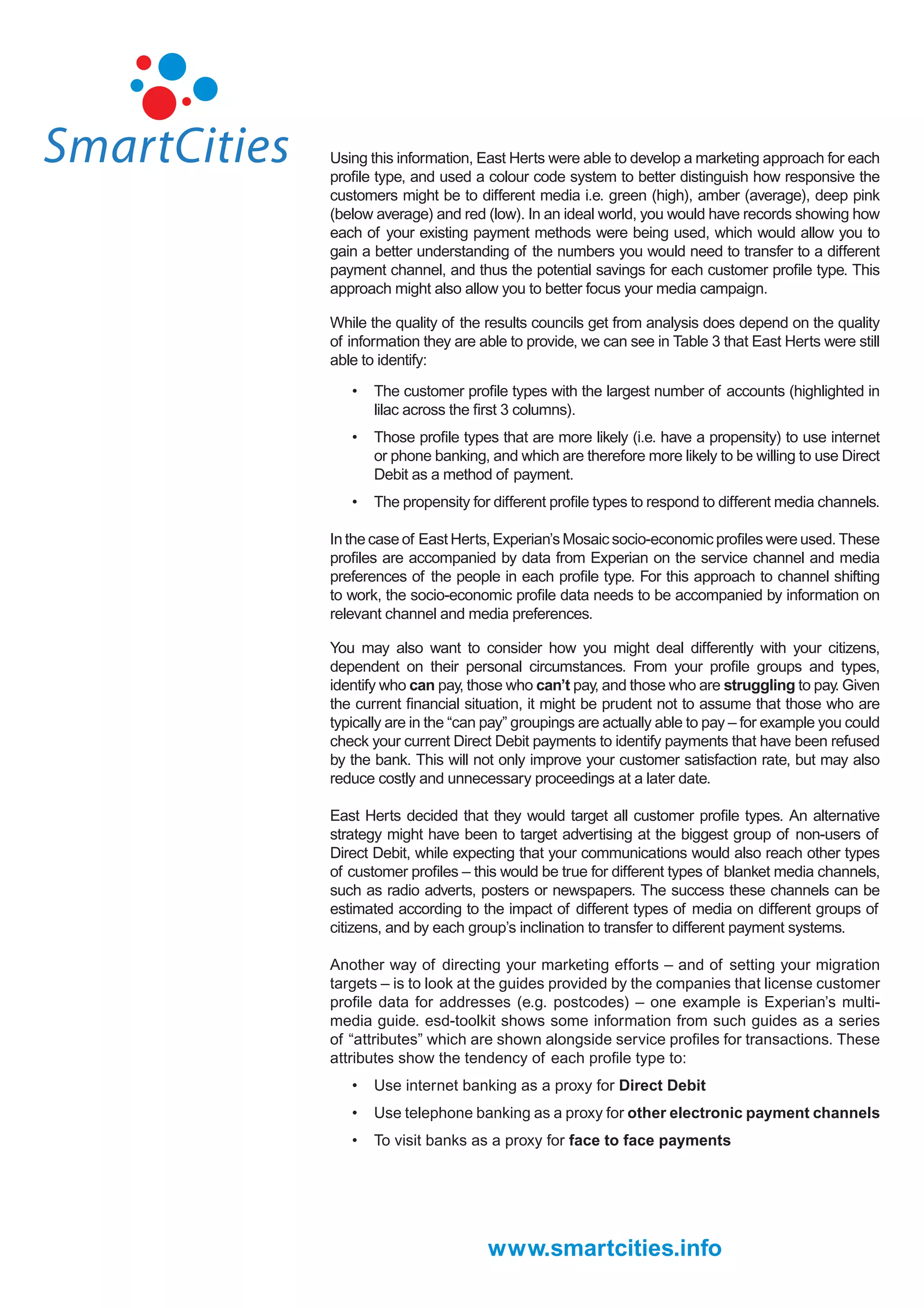 Using this information, East Herts were able to develop a marketing approach for each
proﬁle type, and used a colour code system to better distinguish how responsive the
customers might be to different media i.e. green (high), amber (average), deep pink
(below average) and red (low). In an ideal world, you would have records showing how
each of your existing payment methods were being used, which would allow you to
gain a better understanding of the numbers you would need to transfer to a different
payment channel, and thus the potential savings for each customer proﬁle type. This
approach might also allow you to better focus your media campaign.

While the quality of the results councils get from analysis does depend on the quality
of information they are able to provide, we can see in Table 3 that East Herts were still
able to identify:

   •   The customer proﬁle types with the largest number of accounts (highlighted in
       lilac across the ﬁrst 3 columns).
   •   Those proﬁle types that are more likely (i.e. have a propensity) to use internet
       or phone banking, and which are therefore more likely to be willing to use Direct
       Debit as a method of payment.
   •   The propensity for different proﬁle types to respond to different media channels.

In the case of East Herts, Experian’s Mosaic socio-economic proﬁles were used. These
proﬁles are accompanied by data from Experian on the service channel and media
preferences of the people in each proﬁle type. For this approach to channel shifting
to work, the socio-economic proﬁle data needs to be accompanied by information on
relevant channel and media preferences.

You may also want to consider how you might deal differently with your citizens,
dependent on their personal circumstances. From your proﬁle groups and types,
identify who can pay, those who can’t pay, and those who are struggling to pay. Given
the current ﬁnancial situation, it might be prudent not to assume that those who are
typically are in the “can pay” groupings are actually able to pay – for example you could
check your current Direct Debit payments to identify payments that have been refused
by the bank. This will not only improve your customer satisfaction rate, but may also
reduce costly and unnecessary proceedings at a later date.

East Herts decided that they would target all customer proﬁle types. An alternative
strategy might have been to target advertising at the biggest group of non-users of
Direct Debit, while expecting that your communications would also reach other types
of customer proﬁles – this would be true for different types of blanket media channels,
such as radio adverts, posters or newspapers. The success these channels can be
estimated according to the impact of different types of media on different groups of
citizens, and by each group’s inclination to transfer to different payment systems.

Another way of directing your marketing efforts – and of setting your migration
targets – is to look at the guides provided by the companies that license customer
proﬁle data for addresses (e.g. postcodes) – one example is Experian’s multi-
media guide. esd-toolkit shows some information from such guides as a series
of “attributes” which are shown alongside service proﬁles for transactions. These
attributes show the tendency of each proﬁle type to:
   •   Use internet banking as a proxy for Direct Debit
   •   Use telephone banking as a proxy for other electronic payment channels
   •   To visit banks as a proxy for face to face payments




                         www.smartcities.info
 