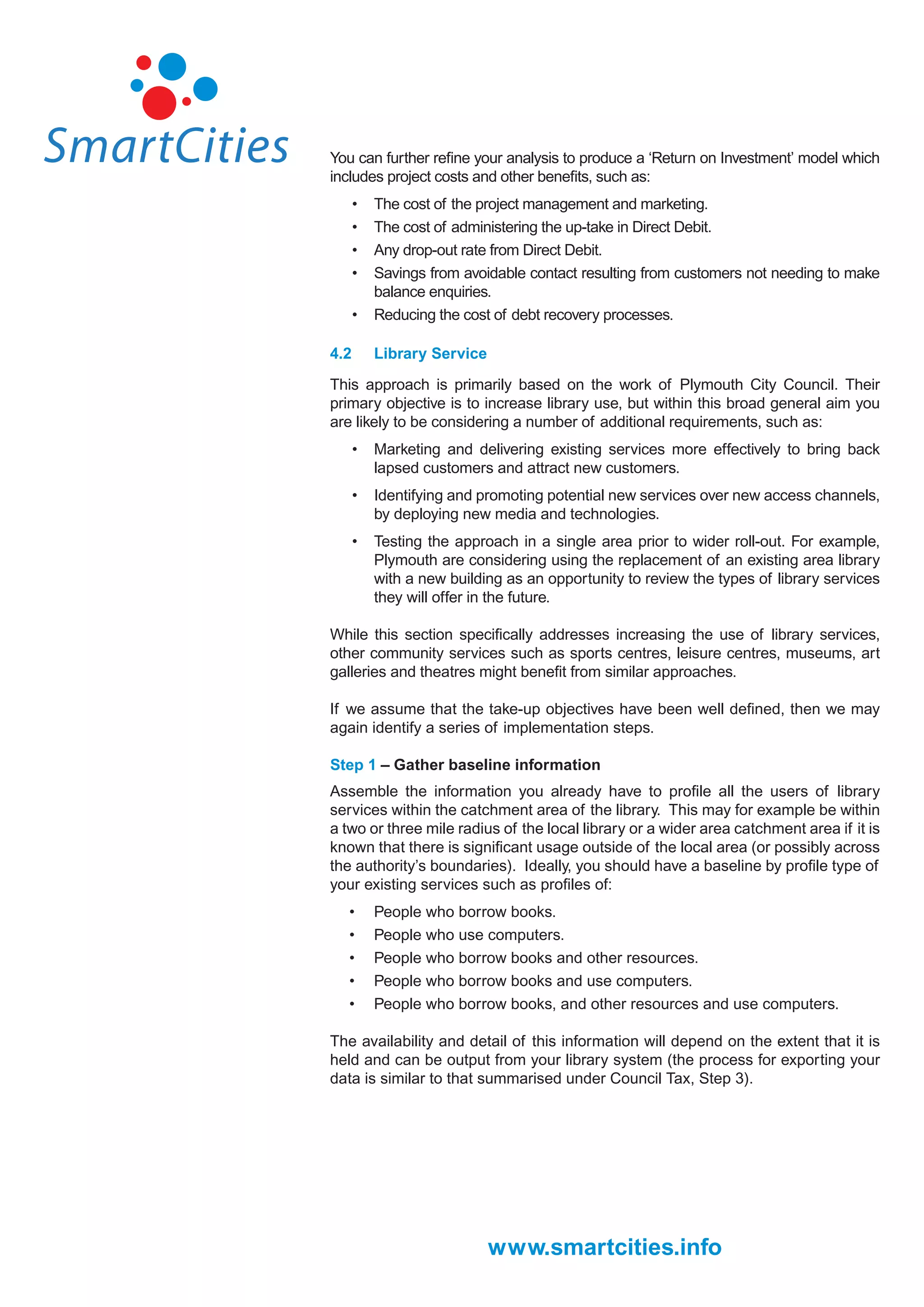 You can further reﬁne your analysis to produce a ‘Return on Investment’ model which
includes project costs and other beneﬁts, such as:
      •   The cost of the project management and marketing.
      •   The cost of administering the up-take in Direct Debit.
      •   Any drop-out rate from Direct Debit.
      •   Savings from avoidable contact resulting from customers not needing to make
          balance enquiries.
      •   Reducing the cost of debt recovery processes.

4.2       Library Service

This approach is primarily based on the work of Plymouth City Council. Their
primary objective is to increase library use, but within this broad general aim you
are likely to be considering a number of additional requirements, such as:
      •   Marketing and delivering existing services more effectively to bring back
          lapsed customers and attract new customers.
      •   Identifying and promoting potential new services over new access channels,
          by deploying new media and technologies.
      •   Testing the approach in a single area prior to wider roll-out. For example,
          Plymouth are considering using the replacement of an existing area library
          with a new building as an opportunity to review the types of library services
          they will offer in the future.

While this section speciﬁcally addresses increasing the use of library services,
other community services such as sports centres, leisure centres, museums, art
galleries and theatres might beneﬁt from similar approaches.

If we assume that the take-up objectives have been well deﬁned, then we may
again identify a series of implementation steps.

Step 1 – Gather baseline information
Assemble the information you already have to proﬁle all the users of library
services within the catchment area of the library. This may for example be within
a two or three mile radius of the local library or a wider area catchment area if it is
known that there is signiﬁcant usage outside of the local area (or possibly across
the authority’s boundaries). Ideally, you should have a baseline by proﬁle type of
your existing services such as proﬁles of:
   •      People who borrow books.
   •      People who use computers.
   •      People who borrow books and other resources.
   •      People who borrow books and use computers.
   •      People who borrow books, and other resources and use computers.

The availability and detail of this information will depend on the extent that it is
held and can be output from your library system (the process for exporting your
data is similar to that summarised under Council Tax, Step 3).




                            www.smartcities.info
 