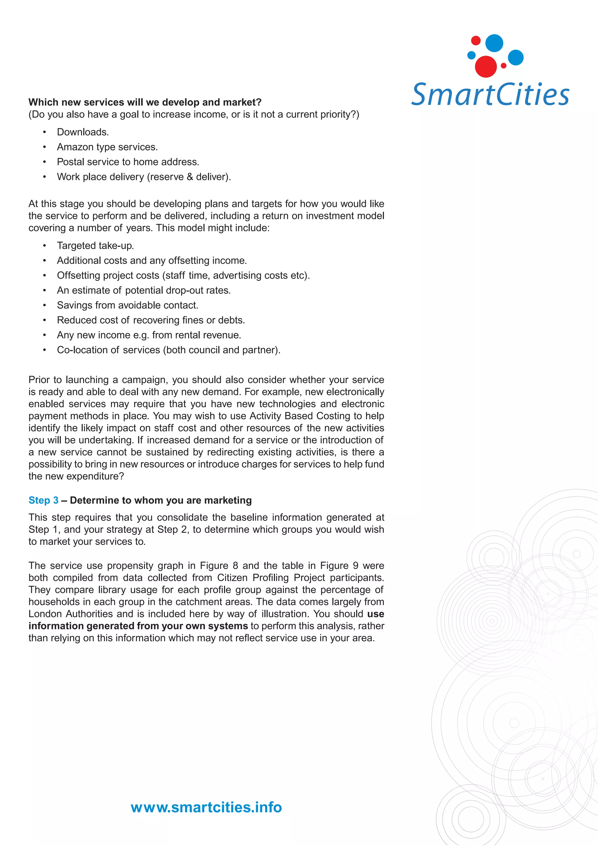 Which new services will we develop and market?
(Do you also have a goal to increase income, or is it not a current priority?)
   •   Downloads.
   •   Amazon type services.
   •   Postal service to home address.
   •   Work place delivery (reserve & deliver).

At this stage you should be developing plans and targets for how you would like
the service to perform and be delivered, including a return on investment model
covering a number of years. This model might include:
   •   Targeted take-up.
   •   Additional costs and any offsetting income.
   •   Offsetting project costs (staff time, advertising costs etc).
   •   An estimate of potential drop-out rates.
   •   Savings from avoidable contact.
   •   Reduced cost of recovering ﬁnes or debts.
   •   Any new income e.g. from rental revenue.
   •   Co-location of services (both council and partner).

Prior to launching a campaign, you should also consider whether your service
is ready and able to deal with any new demand. For example, new electronically
enabled services may require that you have new technologies and electronic
payment methods in place. You may wish to use Activity Based Costing to help
identify the likely impact on staff cost and other resources of the new activities
you will be undertaking. If increased demand for a service or the introduction of
a new service cannot be sustained by redirecting existing activities, is there a
possibility to bring in new resources or introduce charges for services to help fund
the new expenditure?

Step 3 – Determine to whom you are marketing
This step requires that you consolidate the baseline information generated at
Step 1, and your strategy at Step 2, to determine which groups you would wish
to market your services to.

The service use propensity graph in Figure 8 and the table in Figure 9 were
both compiled from data collected from Citizen Proﬁling Project participants.
They compare library usage for each proﬁle group against the percentage of
households in each group in the catchment areas. The data comes largely from
London Authorities and is included here by way of illustration. You should use
information generated from your own systems to perform this analysis, rather
than relying on this information which may not reﬂect service use in your area.




                        www.smartcities.info
 