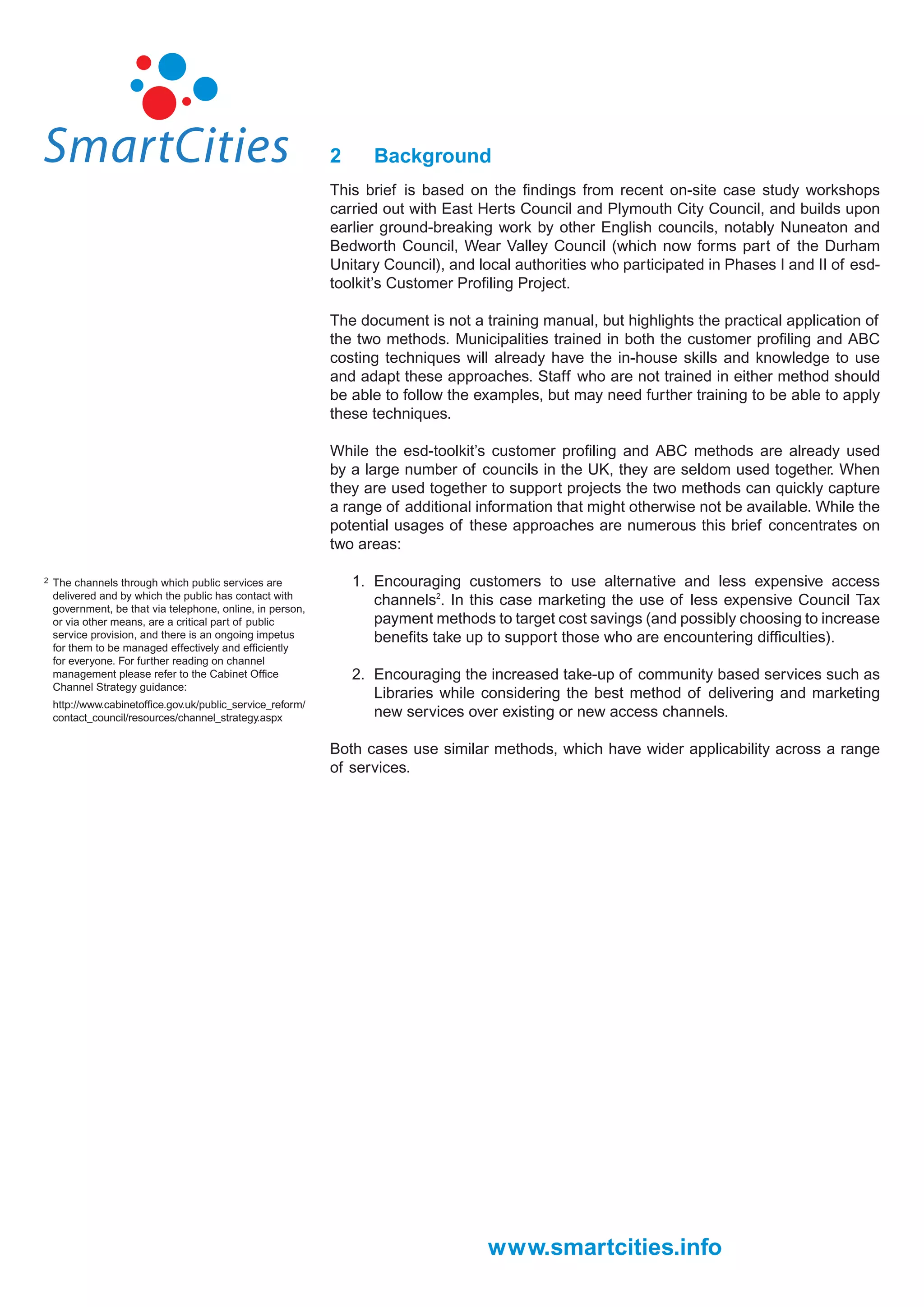 2      Background
                                                            This brief is based on the ﬁndings from recent on-site case study workshops
                                                            carried out with East Herts Council and Plymouth City Council, and builds upon
                                                            earlier ground-breaking work by other English councils, notably Nuneaton and
                                                            Bedworth Council, Wear Valley Council (which now forms part of the Durham
                                                            Unitary Council), and local authorities who participated in Phases I and II of esd-
                                                            toolkit’s Customer Proﬁling Project.

                                                            The document is not a training manual, but highlights the practical application of
                                                            the two methods. Municipalities trained in both the customer proﬁling and ABC
                                                            costing techniques will already have the in-house skills and knowledge to use
                                                            and adapt these approaches. Staff who are not trained in either method should
                                                            be able to follow the examples, but may need further training to be able to apply
                                                            these techniques.

                                                            While the esd-toolkit’s customer proﬁling and ABC methods are already used
                                                            by a large number of councils in the UK, they are seldom used together. When
                                                            they are used together to support projects the two methods can quickly capture
                                                            a range of additional information that might otherwise not be available. While the
                                                            potential usages of these approaches are numerous this brief concentrates on
                                                            two areas:

2   The channels through which public services are              1. Encouraging customers to use alternative and less expensive access
    delivered and by which the public has contact with
    government, be that via telephone, online, in person,
                                                                   channels2. In this case marketing the use of less expensive Council Tax
    or via other means, are a critical part of public              payment methods to target cost savings (and possibly choosing to increase
    service provision, and there is an ongoing impetus             beneﬁts take up to support those who are encountering difﬁculties).
    for them to be managed effectively and efﬁciently
    for everyone. For further reading on channel
    management please refer to the Cabinet Ofﬁce                2. Encouraging the increased take-up of community based services such as
    Channel Strategy guidance:
                                                                   Libraries while considering the best method of delivering and marketing
    http://www.cabinetofﬁce.gov.uk/public_service_reform/
    contact_council/resources/channel_strategy.aspx                new services over existing or new access channels.

                                                            Both cases use similar methods, which have wider applicability across a range
                                                            of services.




                                                                                   www.smartcities.info
 