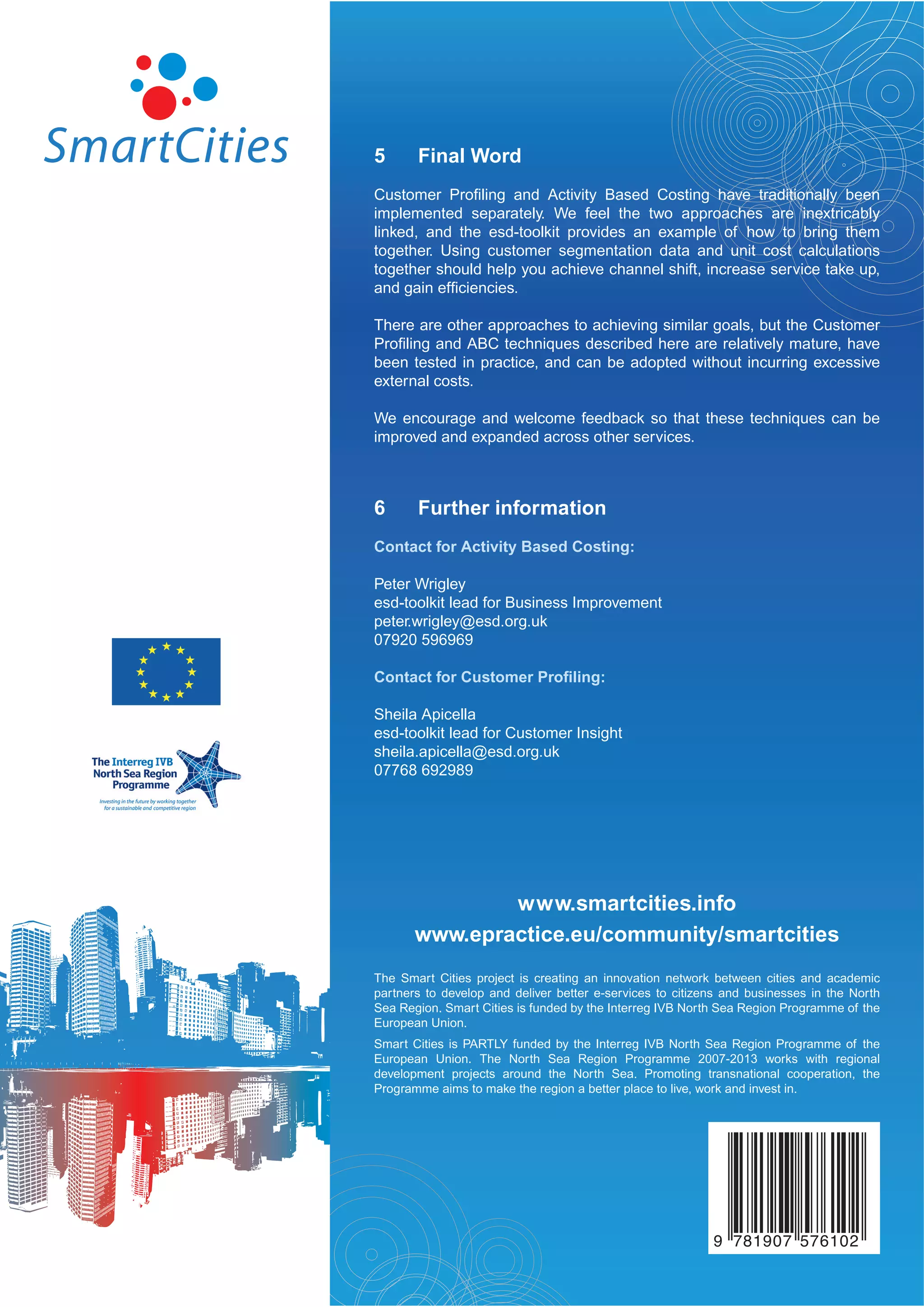 5      Final Word
Customer Proﬁling and Activity Based Costing have traditionally been
implemented separately. We feel the two approaches are inextricably
linked, and the esd-toolkit provides an example of how to bring them
together. Using customer segmentation data and unit cost calculations
together should help you achieve channel shift, increase service take up,
and gain efﬁciencies.

There are other approaches to achieving similar goals, but the Customer
Proﬁling and ABC techniques described here are relatively mature, have
been tested in practice, and can be adopted without incurring excessive
external costs.

We encourage and welcome feedback so that these techniques can be
improved and expanded across other services.



6      Further information
Contact for Activity Based Costing:

Peter Wrigley
esd-toolkit lead for Business Improvement
peter.wrigley@esd.org.uk
07920 596969

Contact for Customer Proﬁling:

Sheila Apicella
esd-toolkit lead for Customer Insight
sheila.apicella@esd.org.uk
07768 692989




               www.smartcities.info
       www.epractice.eu/community/smartcities
The Smart Cities project is creating an innovation network between cities and academic
partners to develop and deliver better e-services to citizens and businesses in the North
Sea Region. Smart Cities is funded by the Interreg IVB North Sea Region Programme of the
European Union.
Smart Cities is PARTLY funded by the Interreg IVB North Sea Region Programme of the
European Union. The North Sea Region Programme 2007-2013 works with regional
development projects around the North Sea. Promoting transnational cooperation, the
Programme aims to make the region a better place to live, work and invest in.




                                                           9 781907 576102
 