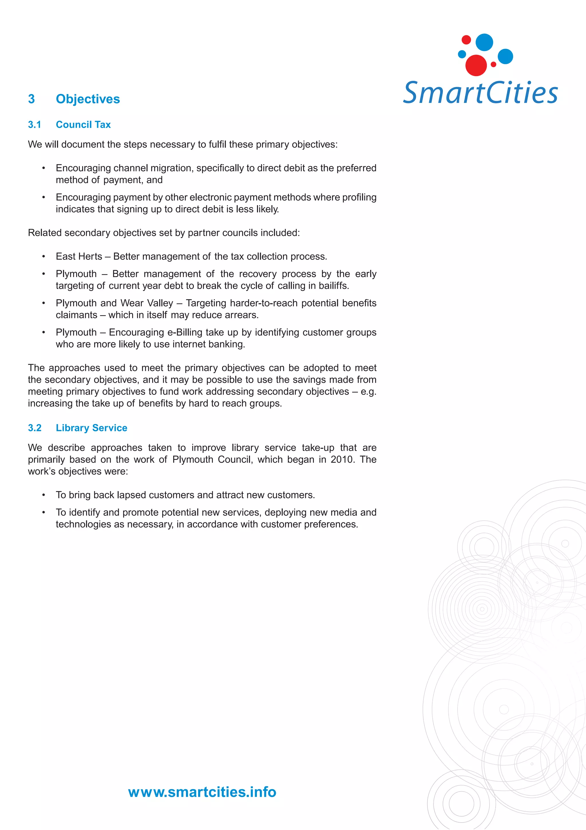 3         Objectives
3.1       Council Tax

We will document the steps necessary to fulﬁl these primary objectives:

      •   Encouraging channel migration, speciﬁcally to direct debit as the preferred
          method of payment, and
      •   Encouraging payment by other electronic payment methods where proﬁling
          indicates that signing up to direct debit is less likely.

Related secondary objectives set by partner councils included:

      •   East Herts – Better management of the tax collection process.
      •   Plymouth – Better management of the recovery process by the early
          targeting of current year debt to break the cycle of calling in bailiffs.
      •   Plymouth and Wear Valley – Targeting harder-to-reach potential beneﬁts
          claimants – which in itself may reduce arrears.
      •   Plymouth – Encouraging e-Billing take up by identifying customer groups
          who are more likely to use internet banking.

The approaches used to meet the primary objectives can be adopted to meet
the secondary objectives, and it may be possible to use the savings made from
meeting primary objectives to fund work addressing secondary objectives – e.g.
increasing the take up of beneﬁts by hard to reach groups.

3.2       Library Service

We describe approaches taken to improve library service take-up that are
primarily based on the work of Plymouth Council, which began in 2010. The
work’s objectives were:

      •   To bring back lapsed customers and attract new customers.
      •   To identify and promote potential new services, deploying new media and
          technologies as necessary, in accordance with customer preferences.




                            www.smartcities.info
 