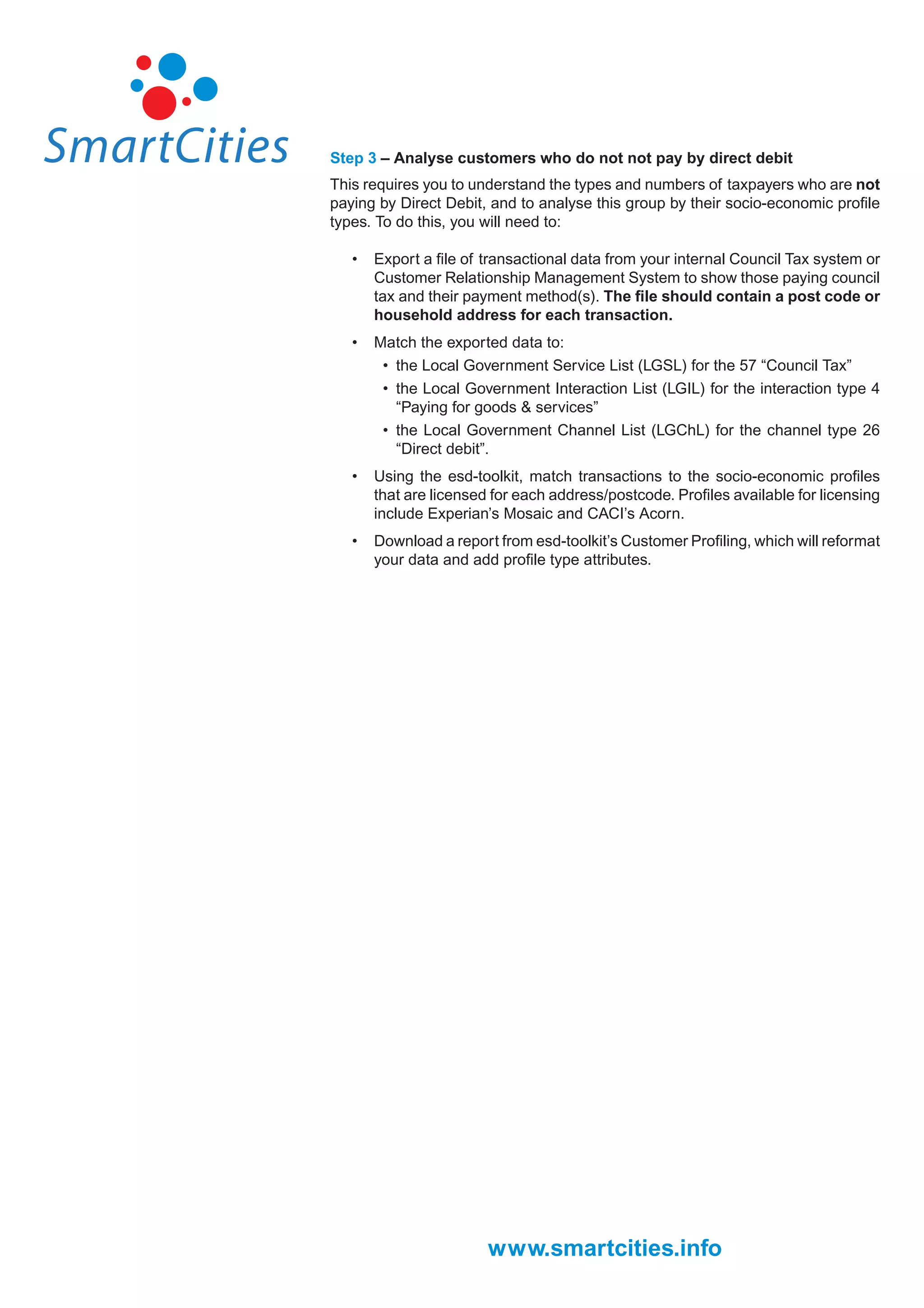 Step 3 – Analyse customers who do not not pay by direct debit
This requires you to understand the types and numbers of taxpayers who are not
paying by Direct Debit, and to analyse this group by their socio-economic proﬁle
types. To do this, you will need to:

   •   Export a ﬁle of transactional data from your internal Council Tax system or
       Customer Relationship Management System to show those paying council
       tax and their payment method(s). The ﬁle should contain a post code or
       household address for each transaction.
   •   Match the exported data to:
        • the Local Government Service List (LGSL) for the 57 “Council Tax”
        • the Local Government Interaction List (LGIL) for the interaction type 4
          “Paying for goods & services”
        • the Local Government Channel List (LGChL) for the channel type 26
          “Direct debit”.
   •   Using the esd-toolkit, match transactions to the socio-economic proﬁles
       that are licensed for each address/postcode. Proﬁles available for licensing
       include Experian’s Mosaic and CACI’s Acorn.
   •   Download a report from esd-toolkit’s Customer Proﬁling, which will reformat
       your data and add proﬁle type attributes.




                        www.smartcities.info
 