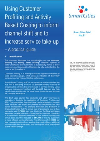Using Customer
Proﬁling and Activity
Based Costing to inform
channel shift and to                                                              Smart Cities Brief
                                                                                            No.11

increase service take-up
– A practical guide
1     Introduction
This document illustrates how municipalities can use customer
proﬁling and activity based costing1 methods together to                1   The Cost Architecture products within esd-
                                                                            toolkit are free to subscribers. Use of proﬁling
better understand their customers, to successfully market to those          techniques requires that you have a license to
customers, and to generate efﬁciencies by fully understanding the           data that associates socio-economic proﬁles
                                                                            with post codes or household addresses.
costs of service delivery.                                                  Such data is provided by the CACI Acorn and
                                                                            Experian Mosaic products.

Customer Proﬁling is a technique used to segment customers by
socio-economic groups, which gives an indication of their likely
behaviour and service and lifestyle preferences.

Activity Based Costing (ABC) is the technique used to calculate the
true cost of delivering a service via different delivery channels by
analysing the activities that are involved in service delivery. Using
business improvement methods with the ABC data can also help
identify how activities can be made more productive and improve
the customer experience.

This brief uses Council Tax payments and Library Services as
examples to illustrate the application of Customer Proﬁling and
ABC. The approaches described here can be adapted to use with
other services. The scale and potential for efﬁciencies will vary
across municipalities - for example Nuneaton and Bedworth in
England estimated that the annual cost of processing face to face
payments was £173,000 per year. Customer Proﬁling techniques
were used to determine which other payment methods customers
in Nuneaton and Bedworth were likely to use, and this indicated that
annual costs could be reduced to £61,000 by moving customers
to more efﬁcient service channels. The difference of £112,000 per
year represents saving from winding down cash ofﬁces: additional
income could also be received from renting out ofﬁce space freed
by this service change.
 