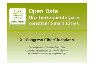 Open Data
Una herramienta para
construir Smart Cities
XII Congreso CiberCiudadano
Carlos Iglesias – Consultor Open Data
contact@carlosiglesias.es | @carlosiglesias
es.linkedin.com/in/carlosiglesiasmoro
 