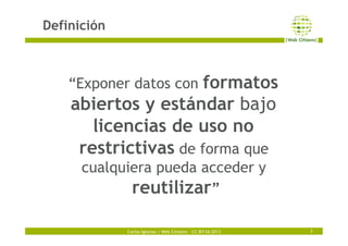 Carlos Iglesias | Web Citizens – CC-BY-SA 2013
Definición
3
“Exponer datos con formatos
abiertos y estándar bajo
licencias...