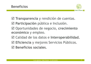 Carlos Iglesias | Web Citizens – CC-BY-SA 2013
Beneficios
9
þ Transparencia y rendición de cuentas.
þ Participación públ...