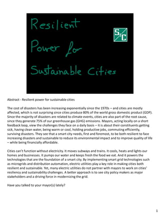 Abstract - Resilient power for sustainable cities
The cost of disasters has been increasing exponentially since the 1970s – and cities are mostly
affected, which is not surprising since cities produce 80% of the world gross domestic product (GDP).
Since the majority of disasters are related to climate events, cities are also part of the root cause,
since they generate 75% of our greenhouse gas (GHG) emissions. Mayors, acting locally on a short
feedback loop, view the challenges they face on a daily basis – it is about their constituents getting
sick, having clean water, being warm or cool, holding productive jobs, commuting efficiently,
surviving disasters. They see that a smart city needs, first and foremost, to be both resilient to face
increasing disasters and sustainable to reduce its environmental impact and to improve quality of life
– while being financially affordable.
Cities can’t function without electricity. It moves subways and trains. It cools, heats and lights our
homes and businesses. It pumps our water and keeps fresh the food we eat. And it powers the
technologies that are the foundation of a smart city. By implementing smart grid technologies such
as microgrids and distribution automation, electric utilities play a key role in making cities both
resilient and sustainable. Yet, many electric utilities do not partner with mayors to work on cities’
resiliency and sustainability challenges. A better approach is to see city policy makers as major
stakeholders and a driving force in modernizing the grid.
Have you talked to your mayor(s) lately?
1
 