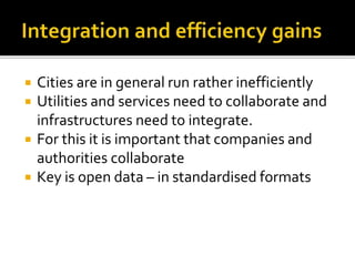  Cities are in general run rather inefficiently
 Utilities and services need to collaborate and
infrastructures need to integrate.
 For this it is important that companies and
authorities collaborate
 Key is open data – in standardised formats
 