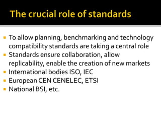  To allow planning, benchmarking and technology
compatibility standards are taking a central role
 Standards ensure collaboration, allow
replicability, enable the creation of new markets
 International bodies ISO, IEC
 European CEN CENELEC, ETSI
 National BSI, etc.
 