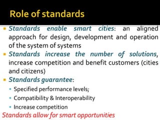  Standards enable smart cities: an aligned
approach for design, development and operation
of the system of systems
 Standards increase the number of solutions,
increase competition and benefit customers (cities
and citizens)
 Standards guarantee:
 Specified performance levels;
 Compatibility & Interoperability
 Increase competition
Standards allow for smart opportunities
 