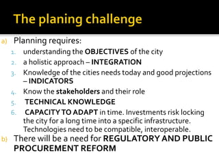 a) Planning requires:
1. understanding the OBJECTIVES of the city
2. a holistic approach – INTEGRATION
3. Knowledge of the cities needs today and good projections
– INDICATORS
4. Know the stakeholders and their role
5. TECHNICAL KNOWLEDGE
6. CAPACITYTO ADAPT in time. Investments risk locking
the city for a long time into a specific infrastructure.
Technologies need to be compatible, interoperable.
b) There will be a need for REGULATORY AND PUBLIC
PROCUREMENT REFORM
 