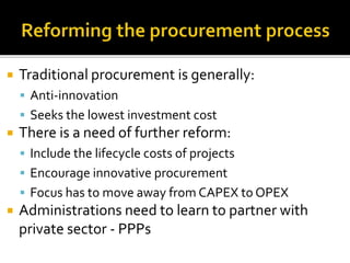  Traditional procurement is generally:
 Anti-innovation
 Seeks the lowest investment cost
 There is a need of further reform:
 Include the lifecycle costs of projects
 Encourage innovative procurement
 Focus has to move away from CAPEX to OPEX
 Administrations need to learn to partner with
private sector - PPPs
 