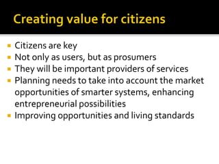  Citizens are key
 Not only as users, but as prosumers
 They will be important providers of services
 Planning needs to take into account the market
opportunities of smarter systems, enhancing
entrepreneurial possibilities
 Improving opportunities and living standards
 