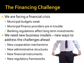  We are facing a financial crisis
 Municipal budgets weak
 Municipal finance providers are in trouble
 Banking regulations affect long term investments
 We need new business models – new ways to
address the challenges ahead
 New cooperation mechanisms
 New administrative structures
 New financial instruments
 New regulatory frameworks
 