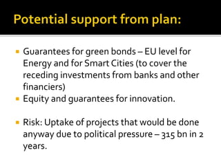  Guarantees for green bonds – EU level for
Energy and for Smart Cities (to cover the
receding investments from banks and other
financiers)
 Equity and guarantees for innovation.
 Risk: Uptake of projects that would be done
anyway due to political pressure – 315 bn in 2
years.
 