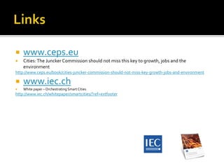  www.ceps.eu
 Cities:The Juncker Commission should not miss this key to growth, jobs and the
environment
http://www.ceps.eu/book/cities-juncker-commission-should-not-miss-key-growth-jobs-and-environment
 www.iec.ch
 White paper – Orchestrating Smart Cities
http://www.iec.ch/whitepaper/smartcities/?ref=extfooter
 