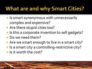 Is smart synonymous with unnecessarily
complex and expensive?
 Are there stupid cities too?
 Is this a corporate invention to sell gadgets?
 Do we need them?
 Are we smart enough to live in a smart city?
 Is a smart city a controlling-restrictive city?
 Is it worth the cost?
 