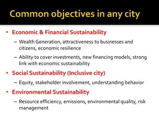 • Economic & Financial Sustainability
– Wealth Generation, attractiveness to businesses and
citizens, economic resilience
– Ability to cover investments, new financing models, strong
link with economic sustainability
• Social Sustainability (Inclusive city)
– Equity, stakeholder involvement, understanding behavior
• Environmental Sustainability
– Resource efficiency, emissions, environmental quality, risk
management
 
