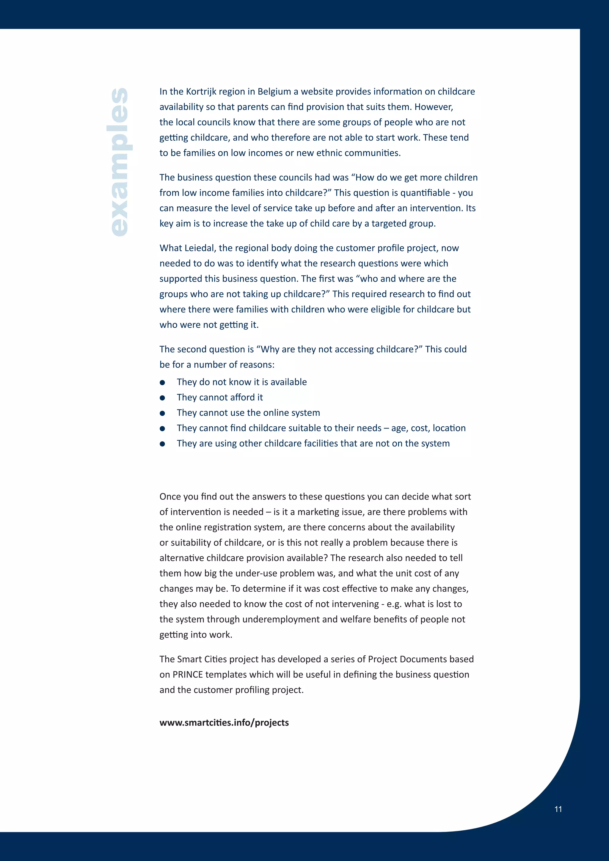 In the Kortrijk region in Belgium a website provides information on childcare


examples
           availability so that parents can find provision that suits them. However,
           the local councils know that there are some groups of people who are not
           getting childcare, and who therefore are not able to start work. These tend
           to be families on low incomes or new ethnic communities.

           The business question these councils had was “How do we get more children
           from low income families into childcare?” This question is quantifiable - you
           can measure the level of service take up before and after an intervention. Its
           key aim is to increase the take up of child care by a targeted group.

           What Leiedal, the regional body doing the customer profile project, now
           needed to do was to identify what the research questions were which
           supported this business question. The first was “who and where are the
           groups who are not taking up childcare?” This required research to find out
           where there were families with children who were eligible for childcare but
           who were not getting it.

           The second question is “Why are they not accessing childcare?” This could
           be for a number of reasons:
           ●   They do not know it is available
           ●   They cannot afford it
           ●   They cannot use the online system
           ●   They cannot find childcare suitable to their needs – age, cost, location
           ●   They are using other childcare facilities that are not on the system




           Once you find out the answers to these questions you can decide what sort
           of intervention is needed – is it a marketing issue, are there problems with
           the online registration system, are there concerns about the availability
           or suitability of childcare, or is this not really a problem because there is
           alternative childcare provision available? The research also needed to tell
           them how big the under-use problem was, and what the unit cost of any
           changes may be. To determine if it was cost effective to make any changes,
           they also needed to know the cost of not intervening - e.g. what is lost to
           the system through underemployment and welfare benefits of people not
           getting into work.

           The Smart Cities project has developed a series of Project Documents based
           on PRINCE templates which will be useful in defining the business question
           and the customer profiling project.


           www.smartcities.info/projects




                                                                                            11
 