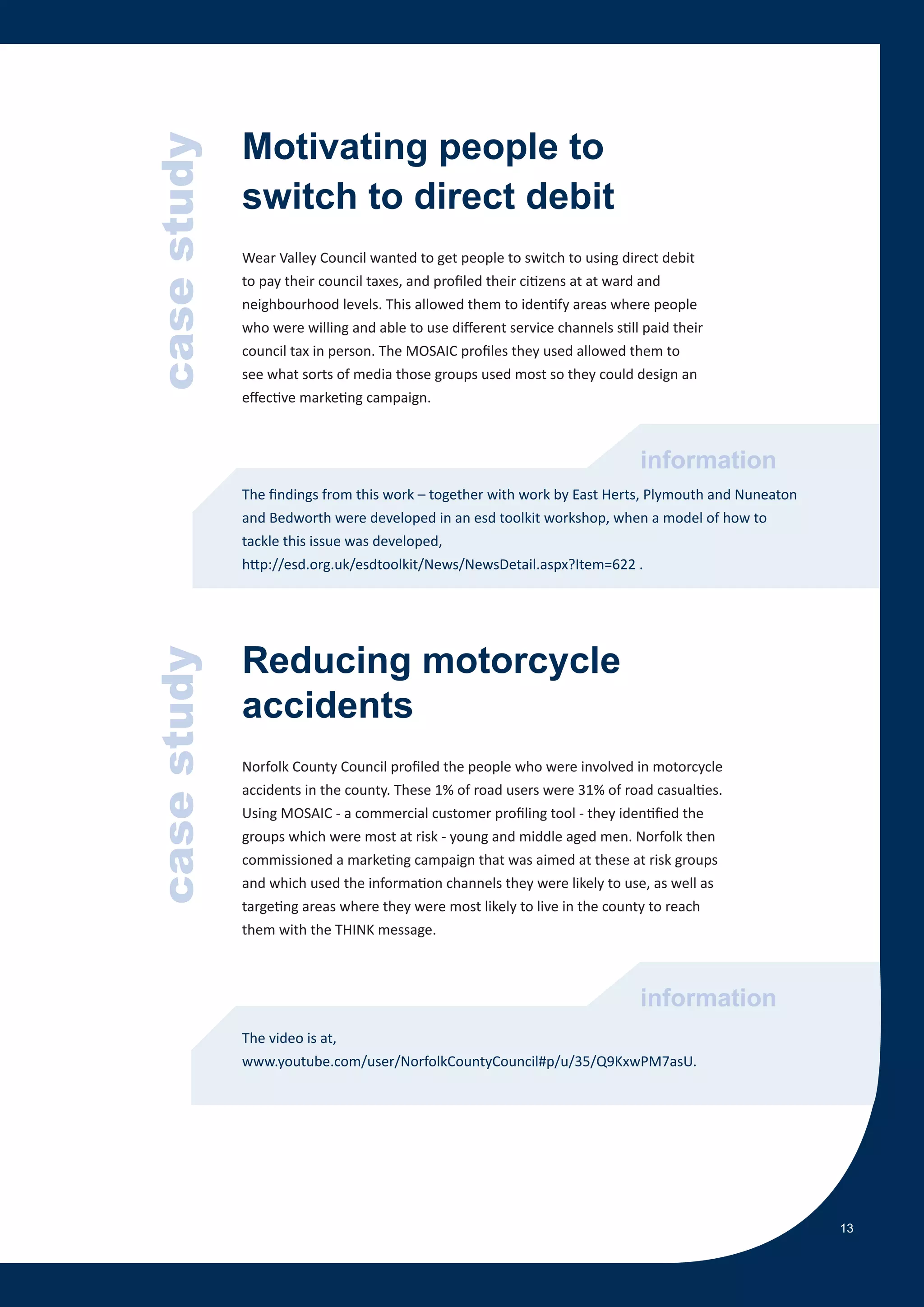 Motivating people to
             case study   switch to direct debit
                          Wear Valley Council wanted to get people to switch to using direct debit
                          to pay their council taxes, and profiled their citizens at at ward and
case study




                          neighbourhood levels. This allowed them to identify areas where people
                          who were willing and able to use different service channels still paid their
                          council tax in person. The MOSAIC profiles they used allowed them to
                          see what sorts of media those groups used most so they could design an
                          effective marketing campaign.



                                                                                           information
                          The findings from this work – together with work by East Herts, Plymouth and Nuneaton
                          and Bedworth were developed in an esd toolkit workshop, when a model of how to
                          tackle this issue was developed,
                          http://esd.org.uk/esdtoolkit/News/NewsDetail.aspx?Item=622 .




                          Reducing motorcycle
             case study




                          accidents
                          Norfolk County Council profiled the people who were involved in motorcycle
                          accidents in the county. These 1% of road users were 31% of road casualties.
                          Using MOSAIC - a commercial customer profiling tool - they identified the
                          groups which were most at risk - young and middle aged men. Norfolk then
                          commissioned a marketing campaign that was aimed at these at risk groups
                          and which used the information channels they were likely to use, as well as
                          targeting areas where they were most likely to live in the county to reach
                          them with the THINK message.



                                                                                           information
                          The video is at,
                          www.youtube.com/user/NorfolkCountyCouncil#p/u/35/Q9KxwPM7asU.




                                                                                                                  13
 