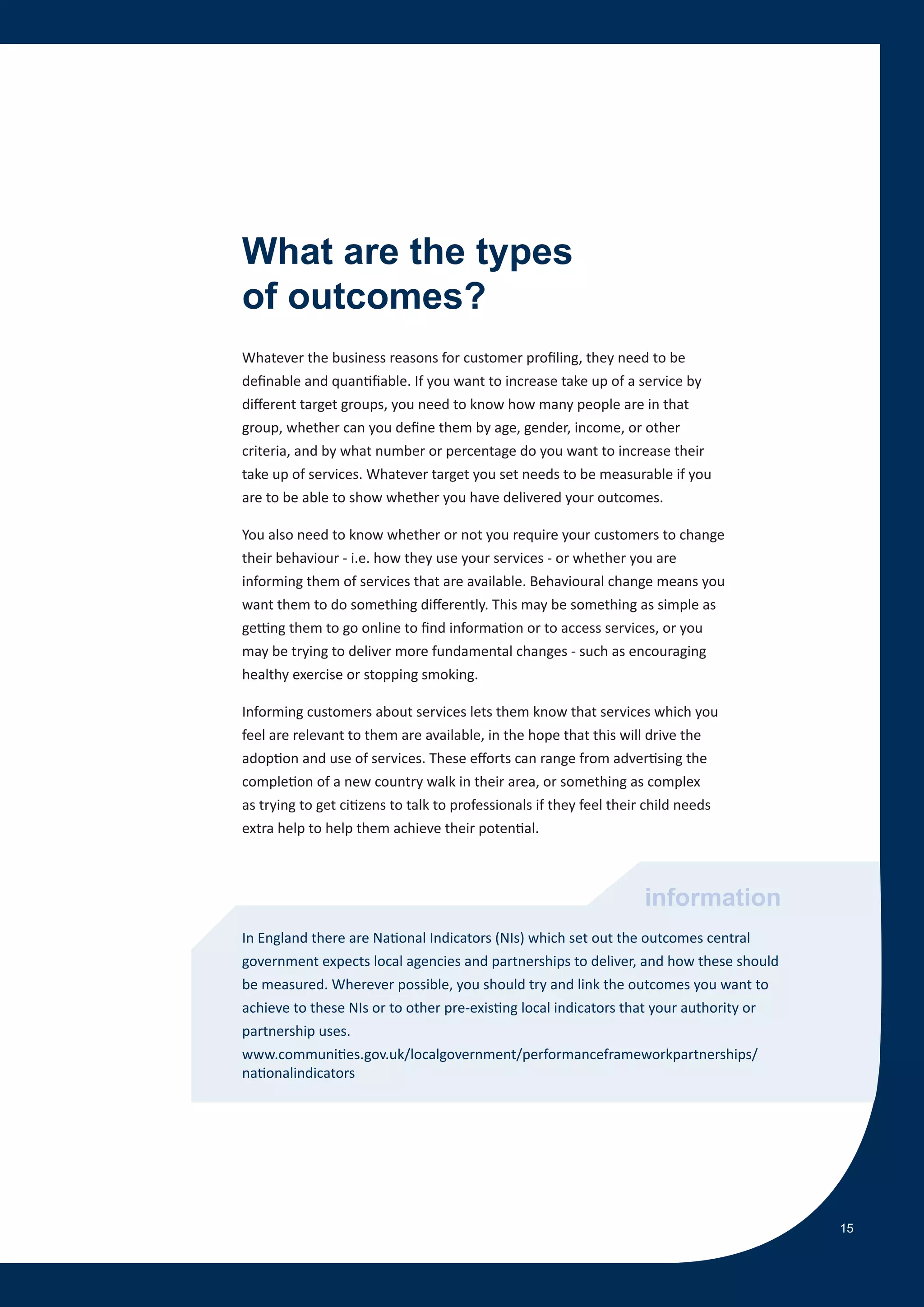 What are the types
of outcomes?
Whatever the business reasons for customer profiling, they need to be
definable and quantifiable. If you want to increase take up of a service by
different target groups, you need to know how many people are in that
group, whether can you define them by age, gender, income, or other
criteria, and by what number or percentage do you want to increase their
take up of services. Whatever target you set needs to be measurable if you
are to be able to show whether you have delivered your outcomes.

You also need to know whether or not you require your customers to change
their behaviour - i.e. how they use your services - or whether you are
informing them of services that are available. Behavioural change means you
want them to do something differently. This may be something as simple as
getting them to go online to find information or to access services, or you
may be trying to deliver more fundamental changes - such as encouraging
healthy exercise or stopping smoking.

Informing customers about services lets them know that services which you
feel are relevant to them are available, in the hope that this will drive the
adoption and use of services. These efforts can range from advertising the
completion of a new country walk in their area, or something as complex
as trying to get citizens to talk to professionals if they feel their child needs
extra help to help them achieve their potential.



                                                                    information
In England there are National Indicators (NIs) which set out the outcomes central
government expects local agencies and partnerships to deliver, and how these should
be measured. Wherever possible, you should try and link the outcomes you want to
achieve to these NIs or to other pre-existing local indicators that your authority or
partnership uses.
www.communities.gov.uk/localgovernment/performanceframeworkpartnerships/
nationalindicators




                                                                                        15
 