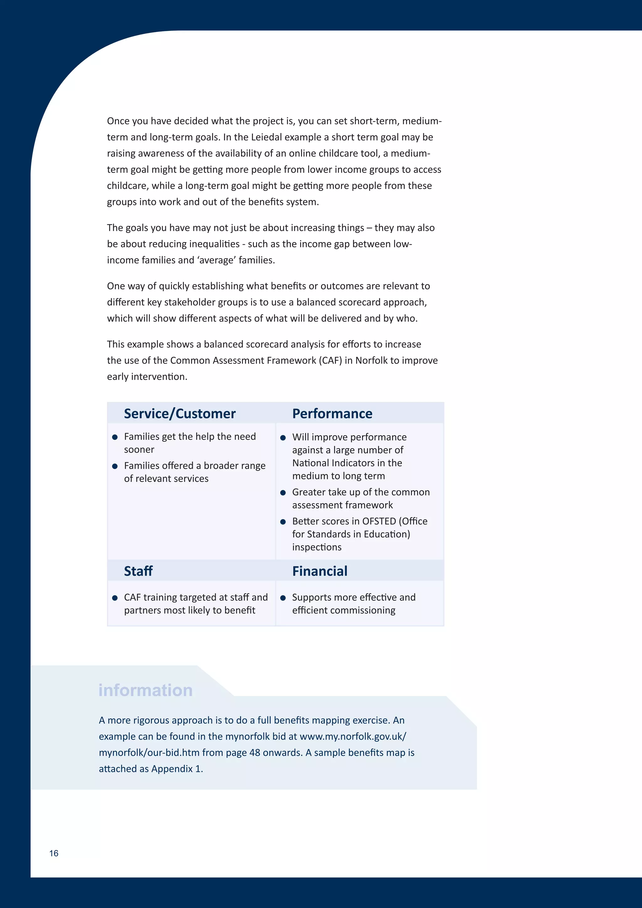 Once you have decided what the project is, you can set short-term, medium-
      term and long-term goals. In the Leiedal example a short term goal may be
      raising awareness of the availability of an online childcare tool, a medium-
      term goal might be getting more people from lower income groups to access
      childcare, while a long-term goal might be getting more people from these
      groups into work and out of the benefits system.

      The goals you have may not just be about increasing things – they may also
      be about reducing inequalities - such as the income gap between low-
      income families and ‘average’ families.

      One way of quickly establishing what benefits or outcomes are relevant to
      different key stakeholder groups is to use a balanced scorecard approach,
      which will show different aspects of what will be delivered and by who.

      This example shows a balanced scorecard analysis for efforts to increase
      the use of the Common Assessment Framework (CAF) in Norfolk to improve
      early intervention.


           Service/Customer                         Performance
       ●   Families get the help the need       ●   Will improve performance
           sooner                                   against a large number of
       ●   Families offered a broader range         National Indicators in the
           of relevant services                     medium to long term
                                                ●   Greater take up of the common
                                                    assessment framework
                                                ●   Better scores in OFSTED (Office
                                                    for Standards in Education)
                                                    inspections

           Staff                                    Financial
       ●   CAF training targeted at staff and   ●   Supports more effective and
           partners most likely to benefit          efficient commissioning




     information
     A more rigorous approach is to do a full benefits mapping exercise. An
     example can be found in the mynorfolk bid at www.my.norfolk.gov.uk/
     mynorfolk/our-bid.htm from page 48 onwards. A sample benefits map is
     attached as Appendix 1.




16
 
