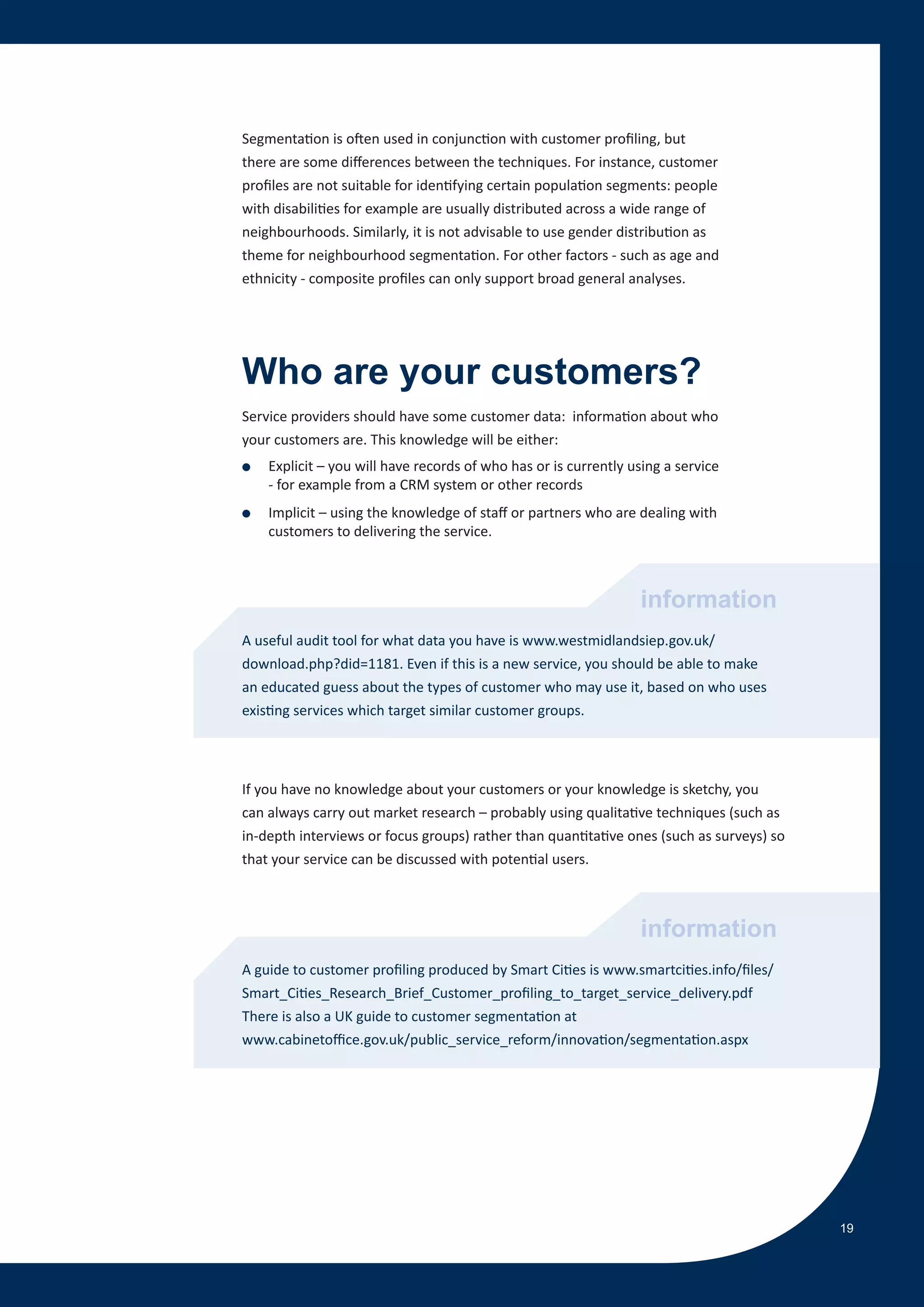 Segmentation is often used in conjunction with customer profiling, but
there are some differences between the techniques. For instance, customer
profiles are not suitable for identifying certain population segments: people
with disabilities for example are usually distributed across a wide range of
neighbourhoods. Similarly, it is not advisable to use gender distribution as
theme for neighbourhood segmentation. For other factors - such as age and
ethnicity - composite profiles can only support broad general analyses.




Who are your customers?
Service providers should have some customer data: information about who
your customers are. This knowledge will be either:
●   Explicit – you will have records of who has or is currently using a service
    - for example from a CRM system or other records
●   Implicit – using the knowledge of staff or partners who are dealing with
    customers to delivering the service.



                                                                 information
A useful audit tool for what data you have is www.westmidlandsiep.gov.uk/
download.php?did=1181. Even if this is a new service, you should be able to make
an educated guess about the types of customer who may use it, based on who uses
existing services which target similar customer groups.




If you have no knowledge about your customers or your knowledge is sketchy, you
can always carry out market research – probably using qualitative techniques (such as
in-depth interviews or focus groups) rather than quantitative ones (such as surveys) so
that your service can be discussed with potential users.



                                                                 information
A guide to customer profiling produced by Smart Cities is www.smartcities.info/files/
Smart_Cities_Research_Brief_Customer_profiling_to_target_service_delivery.pdf
There is also a UK guide to customer segmentation at
www.cabinetoffice.gov.uk/public_service_reform/innovation/segmentation.aspx




                                                                                          19
 