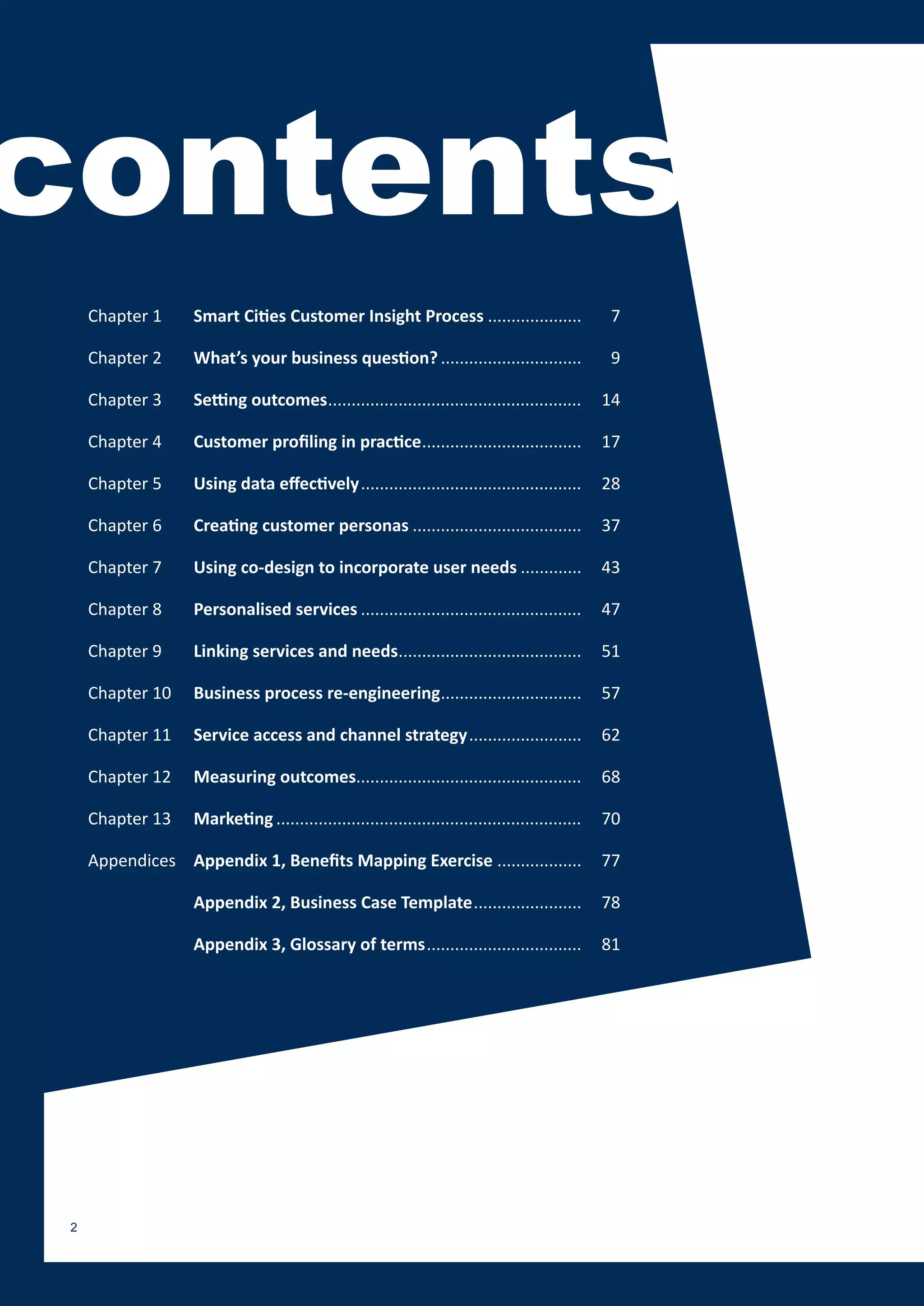 contents
     Chapter 1     Smart Cities Customer Insight Process ....................                     7

     Chapter 2     What’s your business question? ..............................                  9

     Chapter 3     Setting outcomes ......................................................       14

     Chapter 4     Customer profiling in practice ..................................             17

     Chapter 5     Using data effectively ...............................................        28

     Chapter 6     Creating customer personas ....................................               37

     Chapter 7     Using co-design to incorporate user needs .............                       43

     Chapter 8     Personalised services ...............................................         47

     Chapter 9     Linking services and needs.......................................             51

     Chapter 10    Business process re-engineering..............................                 57

     Chapter 11    Service access and channel strategy ........................                  62

     Chapter 12    Measuring outcomes................................................            68

     Chapter 13    Marketing .................................................................   70

     Appendices Appendix 1, Benefits Mapping Exercise ..................                         77

                   Appendix 2, Business Case Template .......................                    78

                   Appendix 3, Glossary of terms .................................               81




 2
 