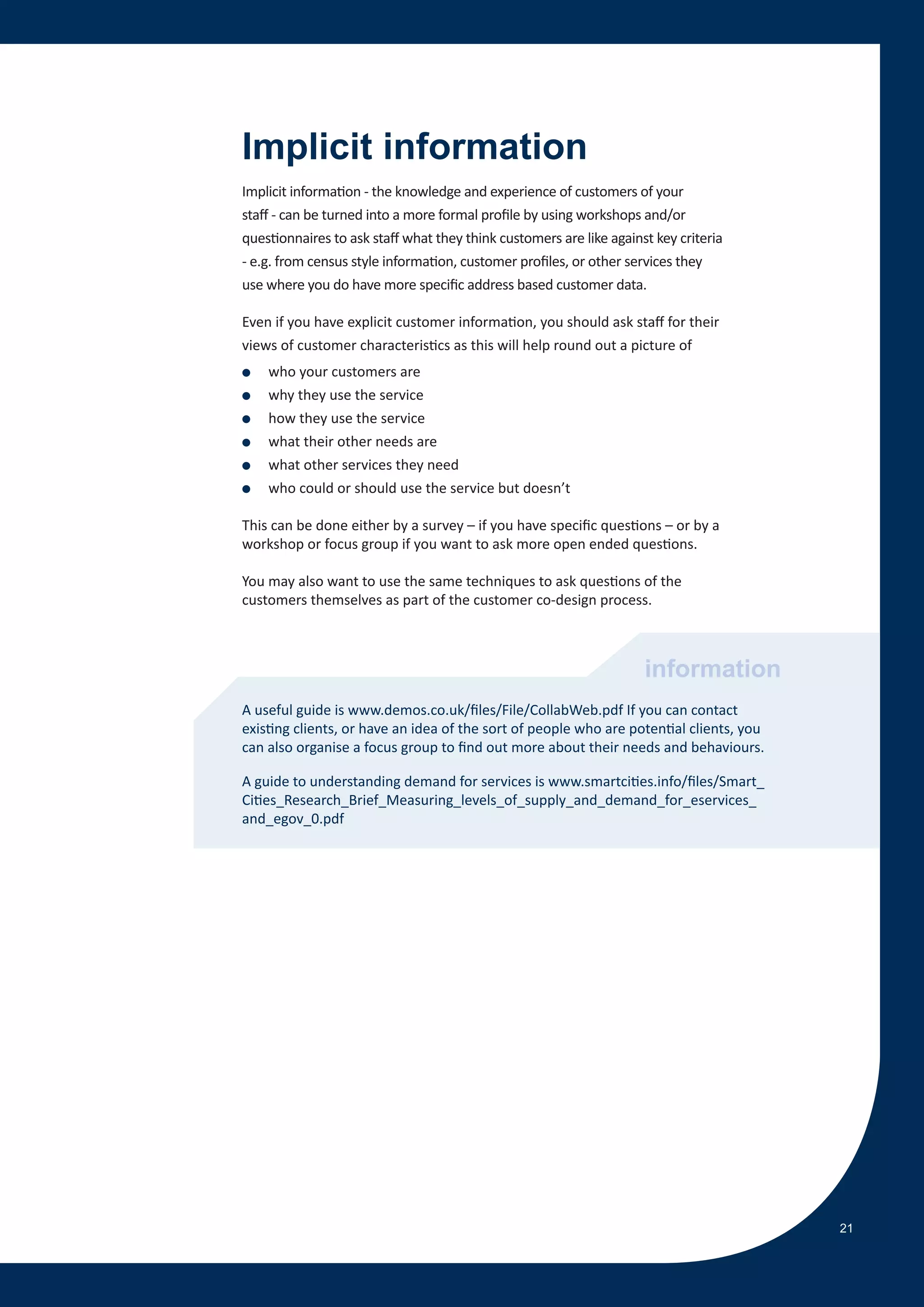 Implicit information
Implicit information - the knowledge and experience of customers of your
staff - can be turned into a more formal profile by using workshops and/or
questionnaires to ask staff what they think customers are like against key criteria
- e.g. from census style information, customer profiles, or other services they
use where you do have more specific address based customer data.

Even if you have explicit customer information, you should ask staff for their
views of customer characteristics as this will help round out a picture of
●   who your customers are
●   why they use the service
●   how they use the service
●   what their other needs are
●   what other services they need
●   who could or should use the service but doesn’t

This can be done either by a survey – if you have specific questions – or by a
workshop or focus group if you want to ask more open ended questions.

You may also want to use the same techniques to ask questions of the
customers themselves as part of the customer co-design process.



                                                                     information
A useful guide is www.demos.co.uk/files/File/CollabWeb.pdf If you can contact
existing clients, or have an idea of the sort of people who are potential clients, you
can also organise a focus group to find out more about their needs and behaviours.

A guide to understanding demand for services is www.smartcities.info/files/Smart_
Cities_Research_Brief_Measuring_levels_of_supply_and_demand_for_eservices_
and_egov_0.pdf




                                                                                         21
 