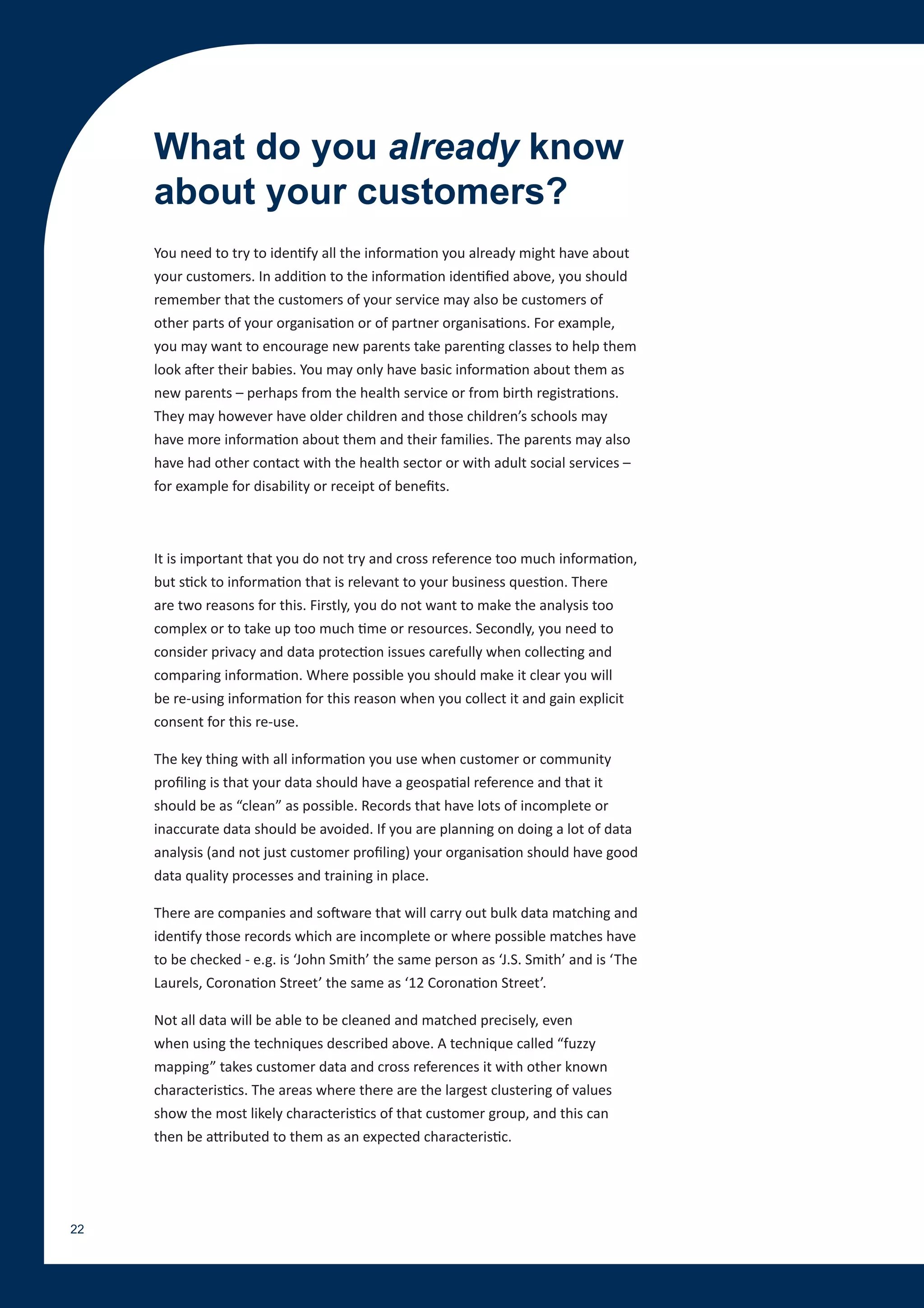What do you already know
     about your customers?
     You need to try to identify all the information you already might have about
     your customers. In addition to the information identified above, you should
     remember that the customers of your service may also be customers of
     other parts of your organisation or of partner organisations. For example,
     you may want to encourage new parents take parenting classes to help them
     look after their babies. You may only have basic information about them as
     new parents – perhaps from the health service or from birth registrations.
     They may however have older children and those children’s schools may
     have more information about them and their families. The parents may also
     have had other contact with the health sector or with adult social services –
     for example for disability or receipt of benefits.



     It is important that you do not try and cross reference too much information,
     but stick to information that is relevant to your business question. There
     are two reasons for this. Firstly, you do not want to make the analysis too
     complex or to take up too much time or resources. Secondly, you need to
     consider privacy and data protection issues carefully when collecting and
     comparing information. Where possible you should make it clear you will
     be re-using information for this reason when you collect it and gain explicit
     consent for this re-use.

     The key thing with all information you use when customer or community
     profiling is that your data should have a geospatial reference and that it
     should be as “clean” as possible. Records that have lots of incomplete or
     inaccurate data should be avoided. If you are planning on doing a lot of data
     analysis (and not just customer profiling) your organisation should have good
     data quality processes and training in place.

     There are companies and software that will carry out bulk data matching and
     identify those records which are incomplete or where possible matches have
     to be checked - e.g. is ‘John Smith’ the same person as ‘J.S. Smith’ and is ‘The
     Laurels, Coronation Street’ the same as ‘12 Coronation Street’.

     Not all data will be able to be cleaned and matched precisely, even
     when using the techniques described above. A technique called “fuzzy
     mapping” takes customer data and cross references it with other known
     characteristics. The areas where there are the largest clustering of values
     show the most likely characteristics of that customer group, and this can
     then be attributed to them as an expected characteristic.




22
 