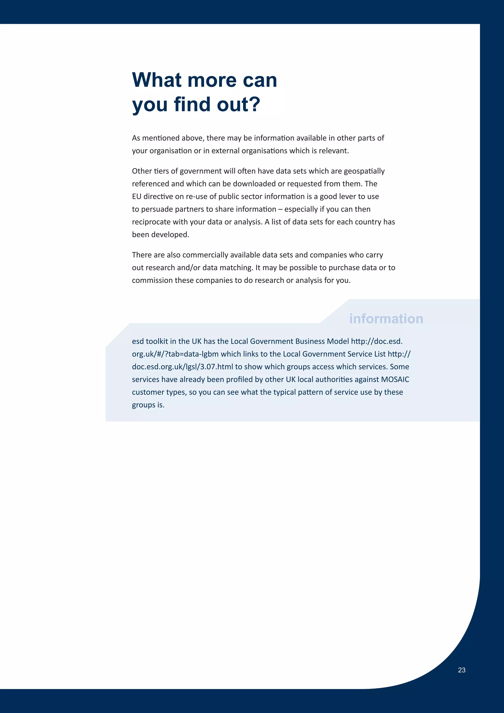 What more can
you find out?
As mentioned above, there may be information available in other parts of
your organisation or in external organisations which is relevant.

Other tiers of government will often have data sets which are geospatially
referenced and which can be downloaded or requested from them. The
EU directive on re-use of public sector information is a good lever to use
to persuade partners to share information – especially if you can then
reciprocate with your data or analysis. A list of data sets for each country has
been developed.

There are also commercially available data sets and companies who carry
out research and/or data matching. It may be possible to purchase data or to
commission these companies to do research or analysis for you.



                                                                  information
esd toolkit in the UK has the Local Government Business Model http://doc.esd.
org.uk/#/?tab=data-lgbm which links to the Local Government Service List http://
doc.esd.org.uk/lgsl/3.07.html to show which groups access which services. Some
services have already been profiled by other UK local authorities against MOSAIC
customer types, so you can see what the typical pattern of service use by these
groups is.




                                                                                   23
 