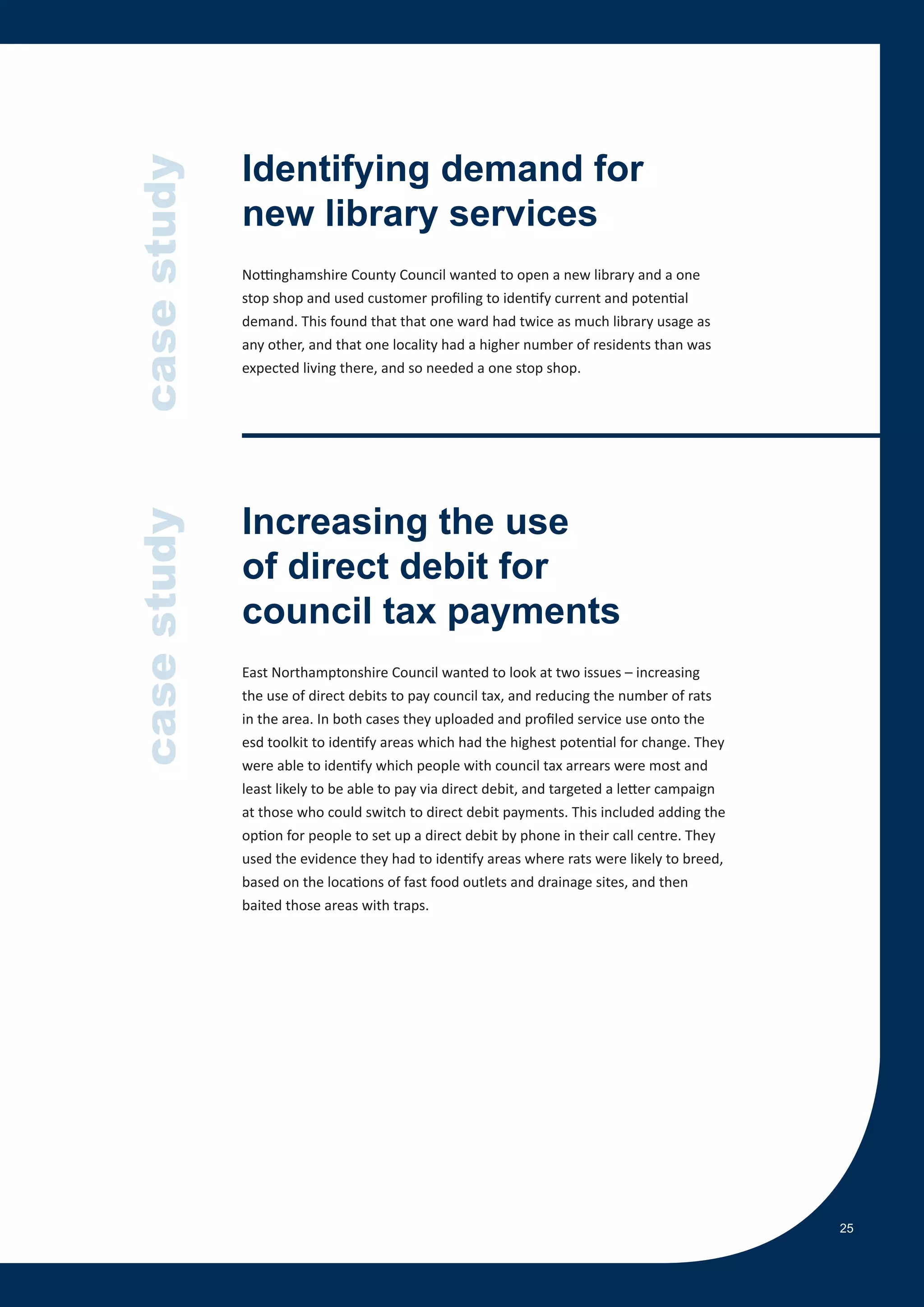 case study   Identifying demand for
             new library services
             Nottinghamshire County Council wanted to open a new library and a one
             stop shop and used customer profiling to identify current and potential
             demand. This found that that one ward had twice as much library usage as
             any other, and that one locality had a higher number of residents than was
             expected living there, and so needed a one stop shop.




             Increasing the use
case study




             of direct debit for
             council tax payments
             East Northamptonshire Council wanted to look at two issues – increasing
             the use of direct debits to pay council tax, and reducing the number of rats
             in the area. In both cases they uploaded and profiled service use onto the
             esd toolkit to identify areas which had the highest potential for change. They
             were able to identify which people with council tax arrears were most and
             least likely to be able to pay via direct debit, and targeted a letter campaign
             at those who could switch to direct debit payments. This included adding the
             option for people to set up a direct debit by phone in their call centre. They
             used the evidence they had to identify areas where rats were likely to breed,
             based on the locations of fast food outlets and drainage sites, and then
             baited those areas with traps.




                                                                                               25
 