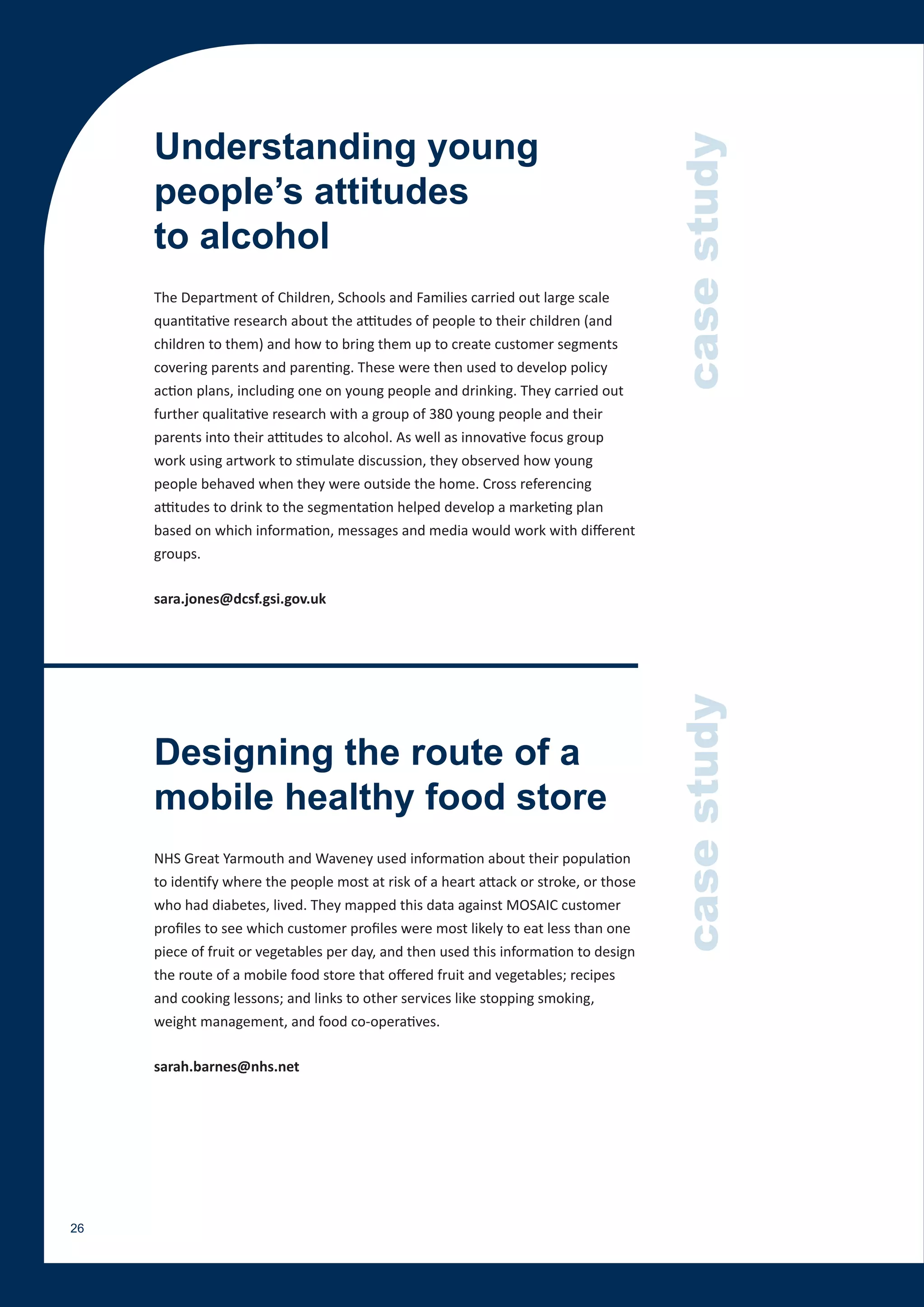 Understanding young




                                                                                       case study
     people’s attitudes
     to alcohol
     The Department of Children, Schools and Families carried out large scale
     quantitative research about the attitudes of people to their children (and
     children to them) and how to bring them up to create customer segments
     covering parents and parenting. These were then used to develop policy
     action plans, including one on young people and drinking. They carried out
     further qualitative research with a group of 380 young people and their
     parents into their attitudes to alcohol. As well as innovative focus group
     work using artwork to stimulate discussion, they observed how young
     people behaved when they were outside the home. Cross referencing
     attitudes to drink to the segmentation helped develop a marketing plan
     based on which information, messages and media would work with different
     groups.

     sara.jones@dcsf.gsi.gov.uk




                                                                                       case study
     Designing the route of a
     mobile healthy food store
     NHS Great Yarmouth and Waveney used information about their population
     to identify where the people most at risk of a heart attack or stroke, or those
     who had diabetes, lived. They mapped this data against MOSAIC customer
     profiles to see which customer profiles were most likely to eat less than one
     piece of fruit or vegetables per day, and then used this information to design
     the route of a mobile food store that offered fruit and vegetables; recipes
     and cooking lessons; and links to other services like stopping smoking,
     weight management, and food co-operatives.

     sarah.barnes@nhs.net




26
 