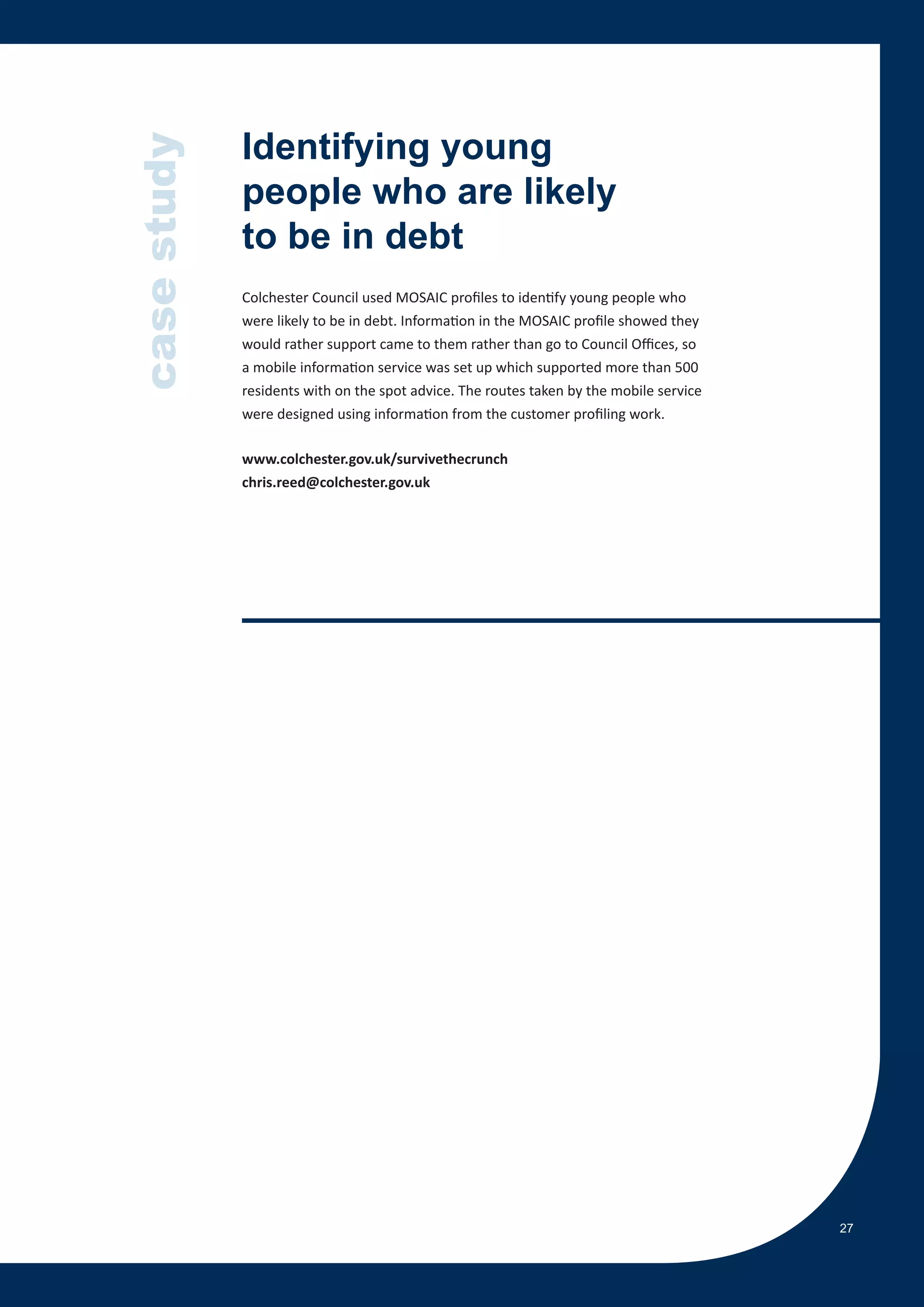 case study   Identifying young
             people who are likely
             to be in debt
             Colchester Council used MOSAIC profiles to identify young people who
             were likely to be in debt. Information in the MOSAIC profile showed they
             would rather support came to them rather than go to Council Offices, so
             a mobile information service was set up which supported more than 500
             residents with on the spot advice. The routes taken by the mobile service
             were designed using information from the customer profiling work.

             www.colchester.gov.uk/survivethecrunch
             chris.reed@colchester.gov.uk




                                                                                         27
 