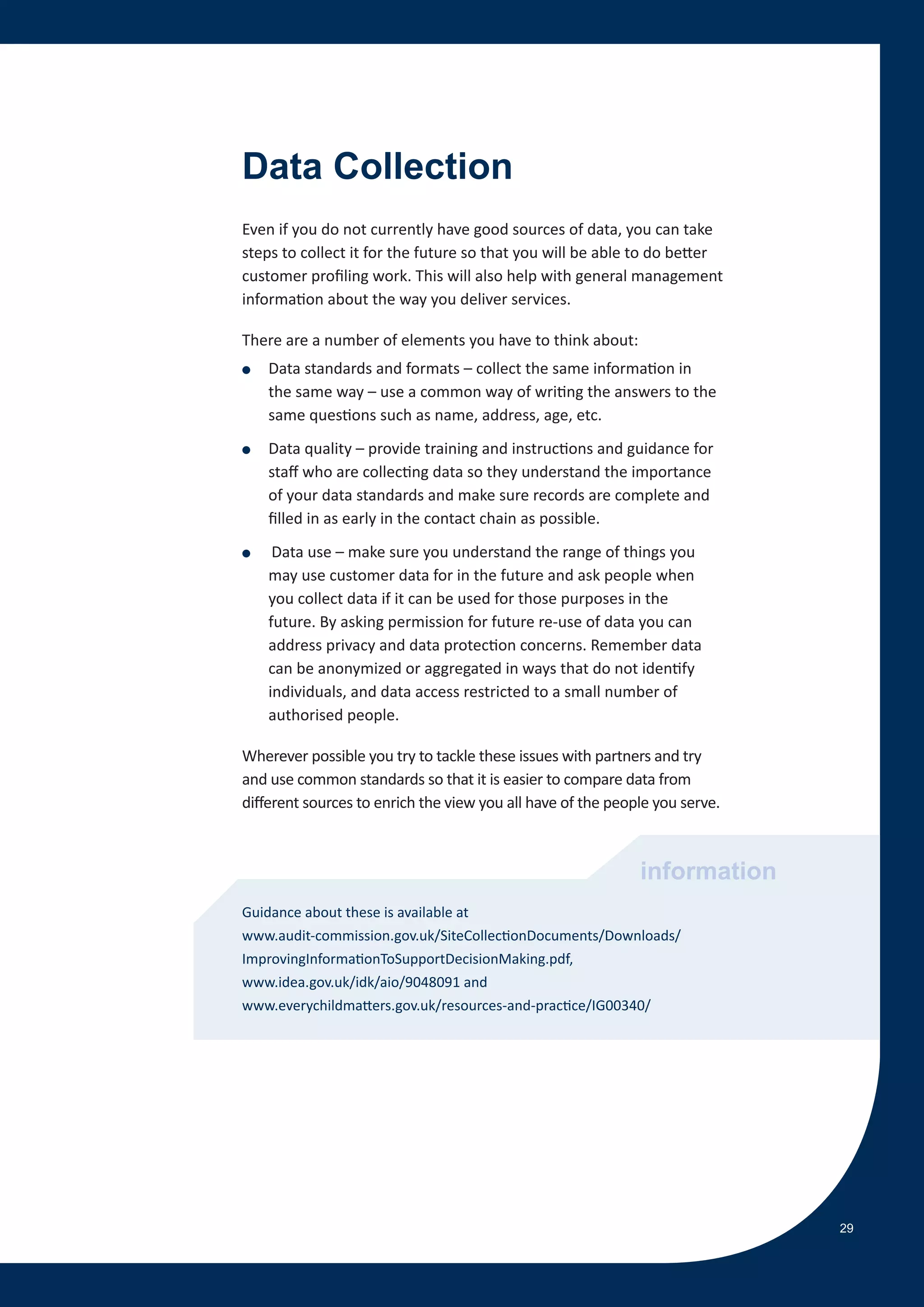 Data Collection
Even if you do not currently have good sources of data, you can take
steps to collect it for the future so that you will be able to do better
customer profiling work. This will also help with general management
information about the way you deliver services.

There are a number of elements you have to think about:
●   Data standards and formats – collect the same information in
    the same way – use a common way of writing the answers to the
    same questions such as name, address, age, etc.
●   Data quality – provide training and instructions and guidance for
    staff who are collecting data so they understand the importance
    of your data standards and make sure records are complete and
    filled in as early in the contact chain as possible.
●    Data use – make sure you understand the range of things you
    may use customer data for in the future and ask people when
    you collect data if it can be used for those purposes in the
    future. By asking permission for future re-use of data you can
    address privacy and data protection concerns. Remember data
    can be anonymized or aggregated in ways that do not identify
    individuals, and data access restricted to a small number of
    authorised people.

Wherever possible you try to tackle these issues with partners and try
and use common standards so that it is easier to compare data from
different sources to enrich the view you all have of the people you serve.



                                                             information
Guidance about these is available at
www.audit-commission.gov.uk/SiteCollectionDocuments/Downloads/
ImprovingInformationToSupportDecisionMaking.pdf,
www.idea.gov.uk/idk/aio/9048091 and
www.everychildmatters.gov.uk/resources-and-practice/IG00340/




                                                                             29
 