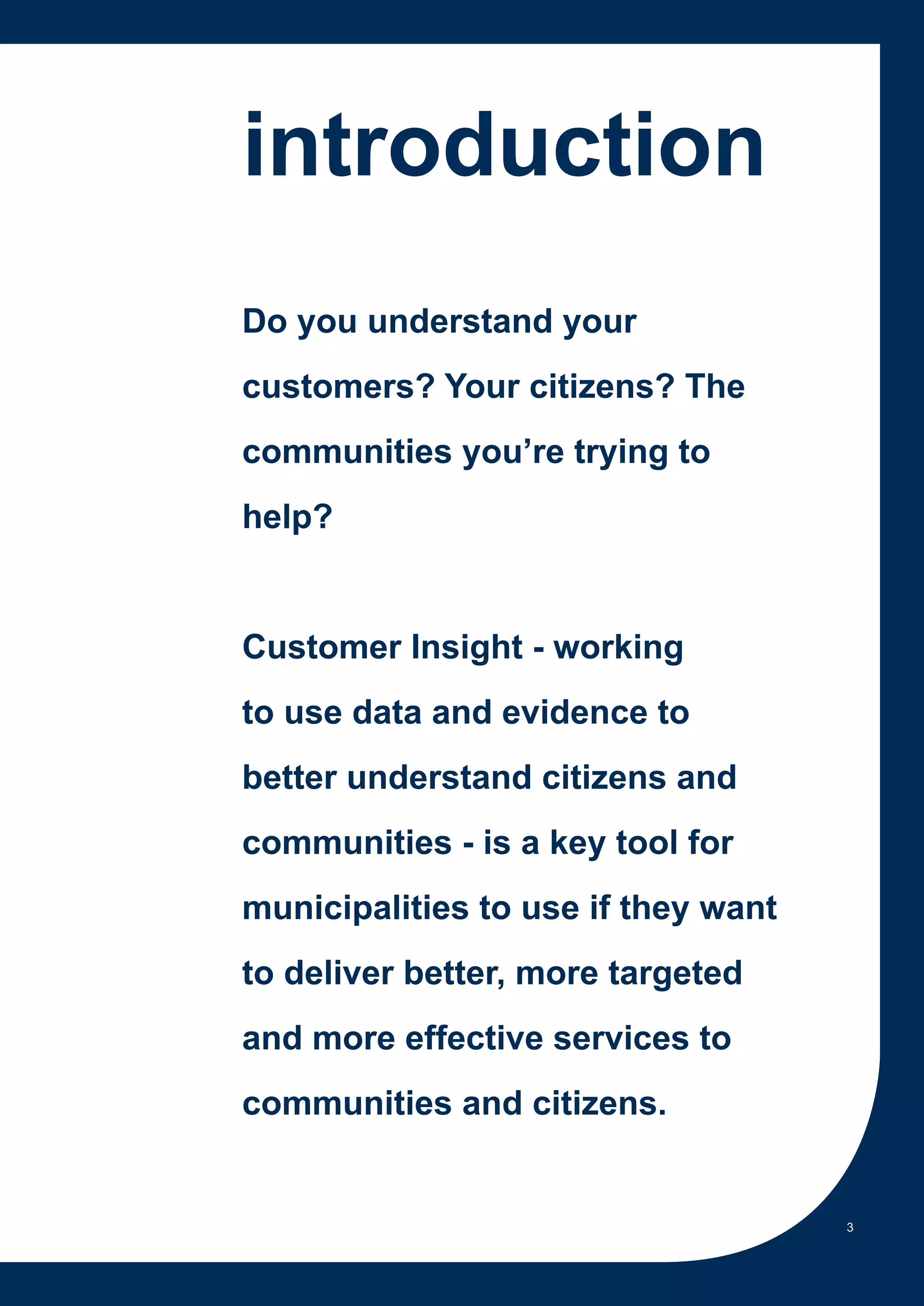 introduction
Do you understand your
customers? Your citizens? The
communities you’re trying to
help?


Customer Insight - working
to use data and evidence to
better understand citizens and
communities - is a key tool for
municipalities to use if they want
to deliver better, more targeted
and more effective services to
communities and citizens.


                                     3
 