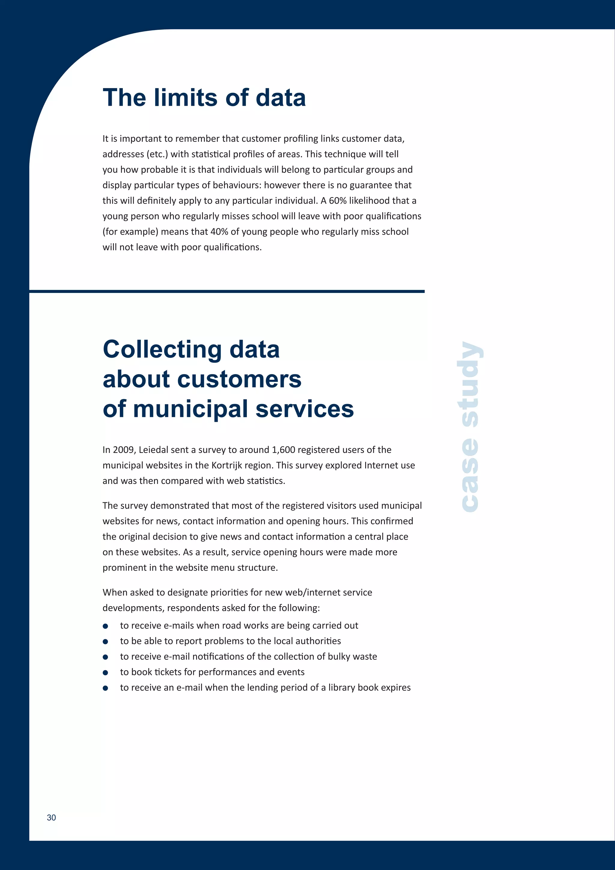 The limits of data
     It is important to remember that customer profiling links customer data,
     addresses (etc.) with statistical profiles of areas. This technique will tell
     you how probable it is that individuals will belong to particular groups and
     display particular types of behaviours: however there is no guarantee that
     this will definitely apply to any particular individual. A 60% likelihood that a
     young person who regularly misses school will leave with poor qualifications
     (for example) means that 40% of young people who regularly miss school
     will not leave with poor qualifications.




     Collecting data



                                                                                        case study
     about customers
     of municipal services
     In 2009, Leiedal sent a survey to around 1,600 registered users of the
     municipal websites in the Kortrijk region. This survey explored Internet use
     and was then compared with web statistics.

     The survey demonstrated that most of the registered visitors used municipal
     websites for news, contact information and opening hours. This confirmed
     the original decision to give news and contact information a central place
     on these websites. As a result, service opening hours were made more
     prominent in the website menu structure.

     When asked to designate priorities for new web/internet service
     developments, respondents asked for the following:
     ●   to receive e-mails when road works are being carried out
     ●   to be able to report problems to the local authorities
     ●   to receive e-mail notifications of the collection of bulky waste
     ●   to book tickets for performances and events
     ●   to receive an e-mail when the lending period of a library book expires




30
 