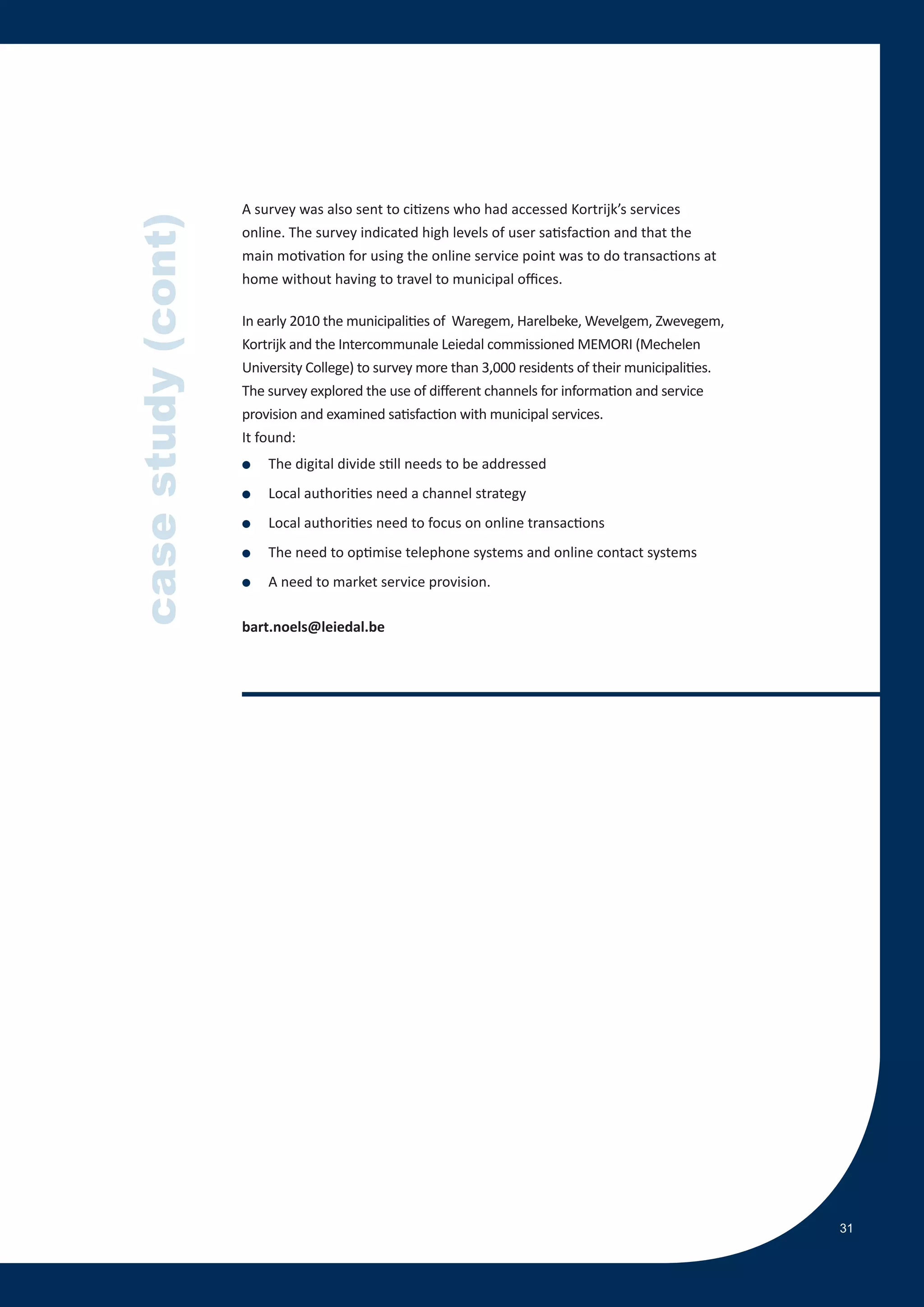 A survey was also sent to citizens who had accessed Kortrijk’s services
case study (cont)
                    online. The survey indicated high levels of user satisfaction and that the
                    main motivation for using the online service point was to do transactions at
                    home without having to travel to municipal offices.

                    In early 2010 the municipalities of Waregem, Harelbeke, Wevelgem, Zwevegem,
                    Kortrijk and the Intercommunale Leiedal commissioned MEMORI (Mechelen
                    University College) to survey more than 3,000 residents of their municipalities.
                    The survey explored the use of different channels for information and service
                    provision and examined satisfaction with municipal services.
                    It found:
                    ●   The digital divide still needs to be addressed
                    ●   Local authorities need a channel strategy
                    ●   Local authorities need to focus on online transactions
                    ●   The need to optimise telephone systems and online contact systems
                    ●   A need to market service provision.

                    bart.noels@leiedal.be




                                                                                                       31
 