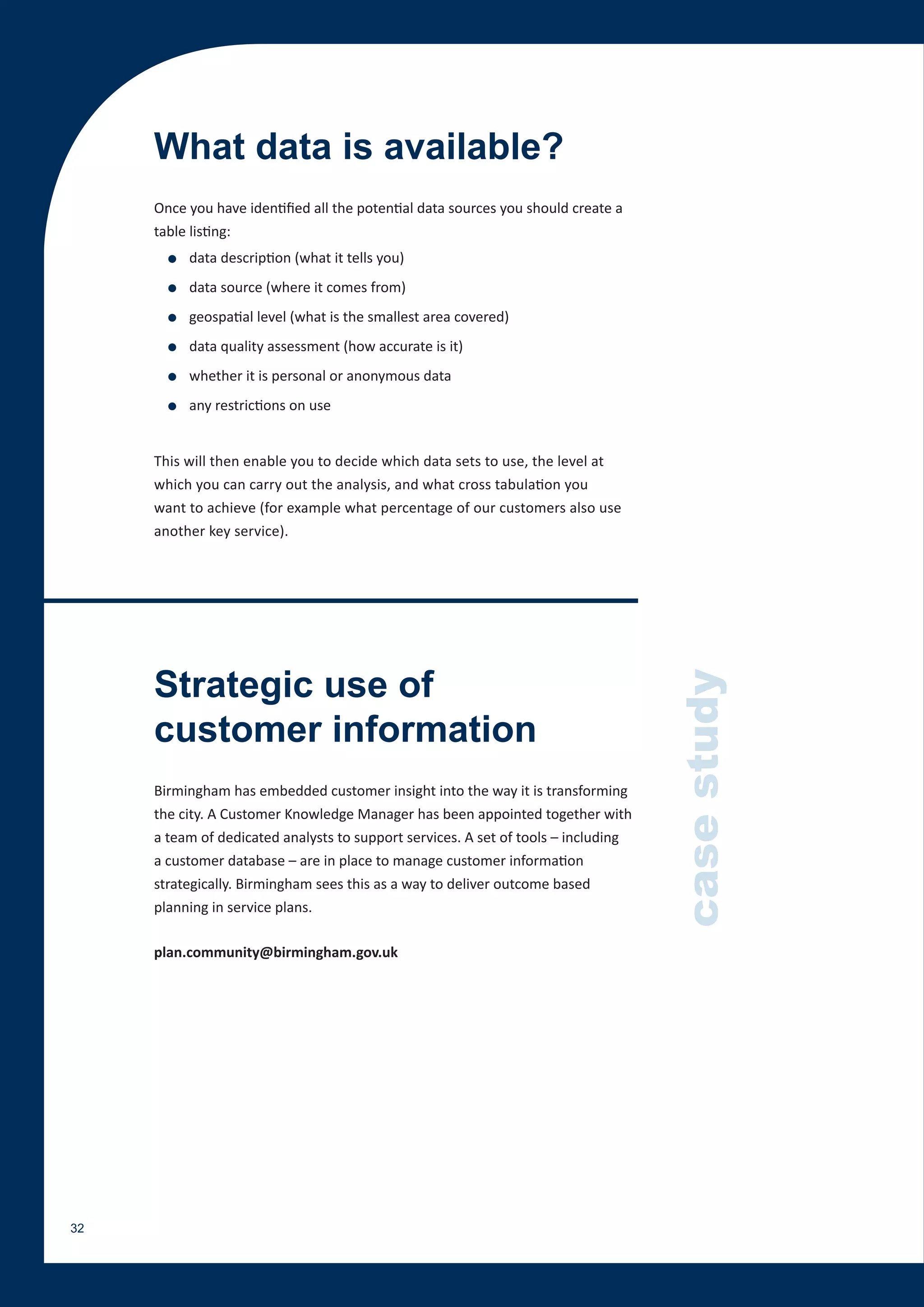 What data is available?
     Once you have identified all the potential data sources you should create a
     table listing:
       ●   data description (what it tells you)
       ●   data source (where it comes from)
       ●   geospatial level (what is the smallest area covered)
       ●   data quality assessment (how accurate is it)
       ●   whether it is personal or anonymous data
       ●   any restrictions on use


     This will then enable you to decide which data sets to use, the level at
     which you can carry out the analysis, and what cross tabulation you
     want to achieve (for example what percentage of our customers also use
     another key service).




     Strategic use of
                                                                                    case study
     customer information
     Birmingham has embedded customer insight into the way it is transforming
     the city. A Customer Knowledge Manager has been appointed together with
     a team of dedicated analysts to support services. A set of tools – including
     a customer database – are in place to manage customer information
     strategically. Birmingham sees this as a way to deliver outcome based
     planning in service plans.

     plan.community@birmingham.gov.uk




32
 