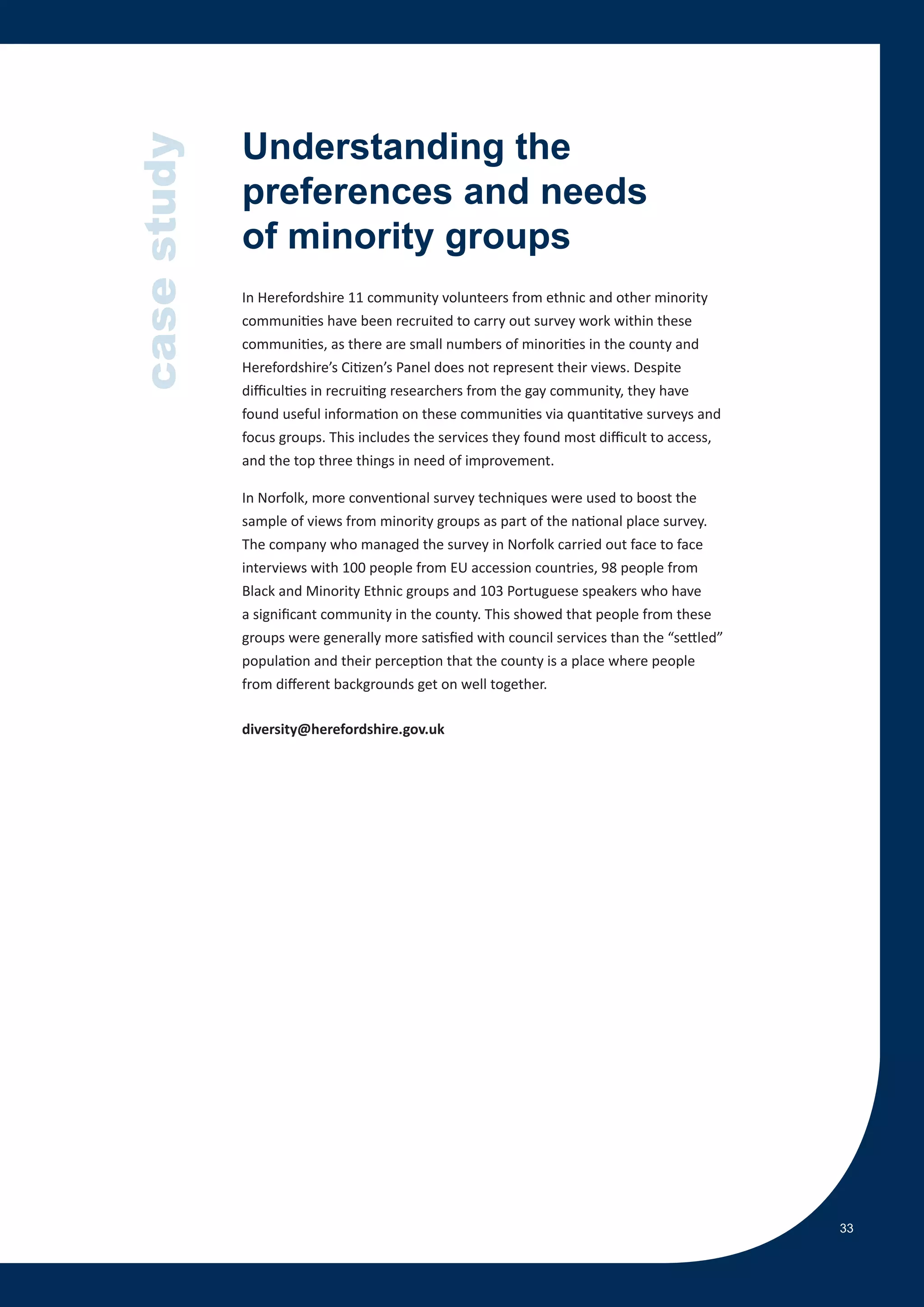 case study   Understanding the
             preferences and needs
             of minority groups
             In Herefordshire 11 community volunteers from ethnic and other minority
             communities have been recruited to carry out survey work within these
             communities, as there are small numbers of minorities in the county and
             Herefordshire’s Citizen’s Panel does not represent their views. Despite
             difficulties in recruiting researchers from the gay community, they have
             found useful information on these communities via quantitative surveys and
             focus groups. This includes the services they found most difficult to access,
             and the top three things in need of improvement.

             In Norfolk, more conventional survey techniques were used to boost the
             sample of views from minority groups as part of the national place survey.
             The company who managed the survey in Norfolk carried out face to face
             interviews with 100 people from EU accession countries, 98 people from
             Black and Minority Ethnic groups and 103 Portuguese speakers who have
             a significant community in the county. This showed that people from these
             groups were generally more satisfied with council services than the “settled”
             population and their perception that the county is a place where people
             from different backgrounds get on well together.

             diversity@herefordshire.gov.uk




                                                                                             33
 