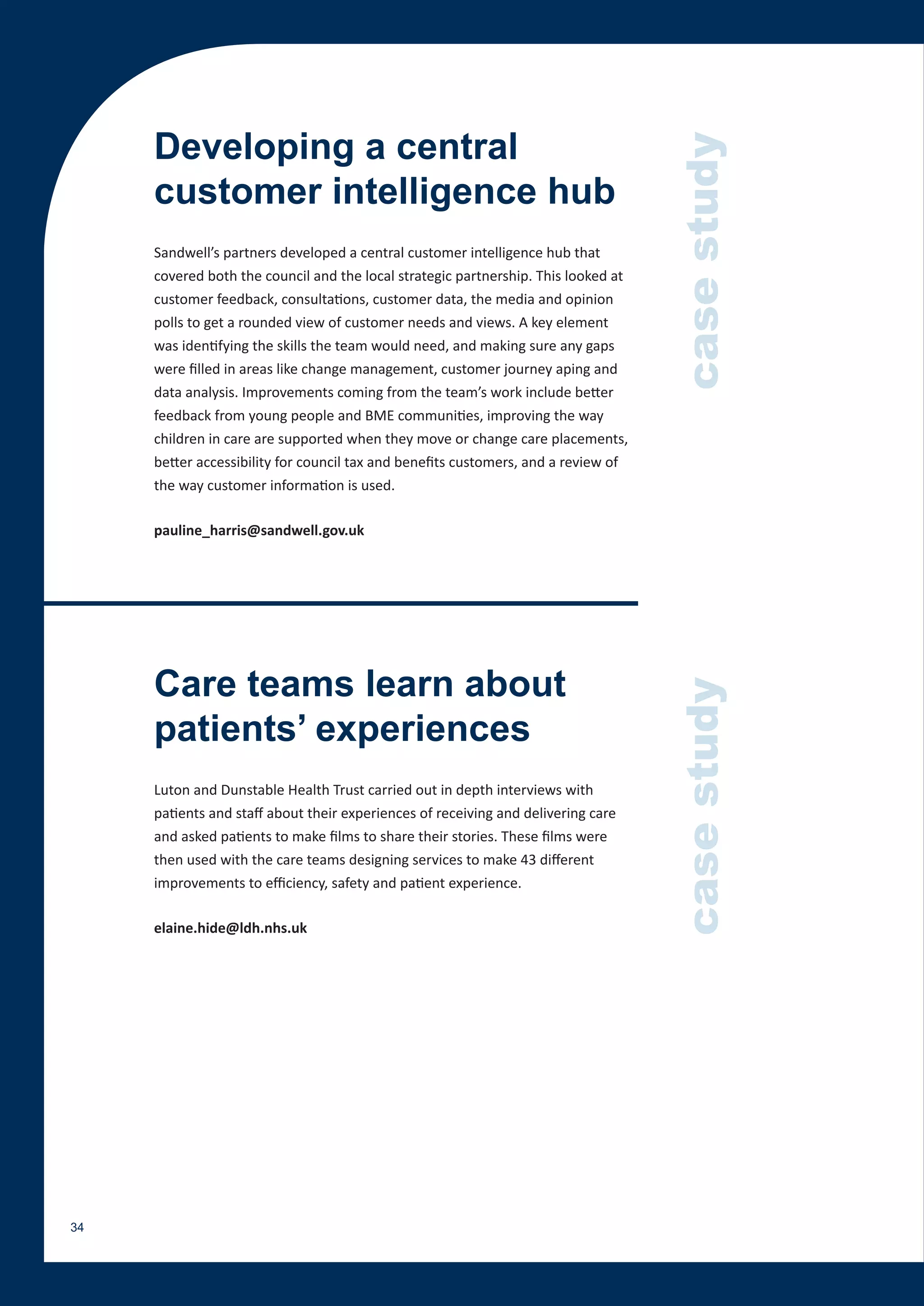 Developing a central




                                                                                    case study
     customer intelligence hub
     Sandwell’s partners developed a central customer intelligence hub that
     covered both the council and the local strategic partnership. This looked at
     customer feedback, consultations, customer data, the media and opinion
     polls to get a rounded view of customer needs and views. A key element
     was identifying the skills the team would need, and making sure any gaps
     were filled in areas like change management, customer journey aping and
     data analysis. Improvements coming from the team’s work include better
     feedback from young people and BME communities, improving the way
     children in care are supported when they move or change care placements,
     better accessibility for council tax and benefits customers, and a review of
     the way customer information is used.

     pauline_harris@sandwell.gov.uk




     Care teams learn about
                                                                                    case study
     patients’ experiences
     Luton and Dunstable Health Trust carried out in depth interviews with
     patients and staff about their experiences of receiving and delivering care
     and asked patients to make films to share their stories. These films were
     then used with the care teams designing services to make 43 different
     improvements to efficiency, safety and patient experience.

     elaine.hide@ldh.nhs.uk




34
 