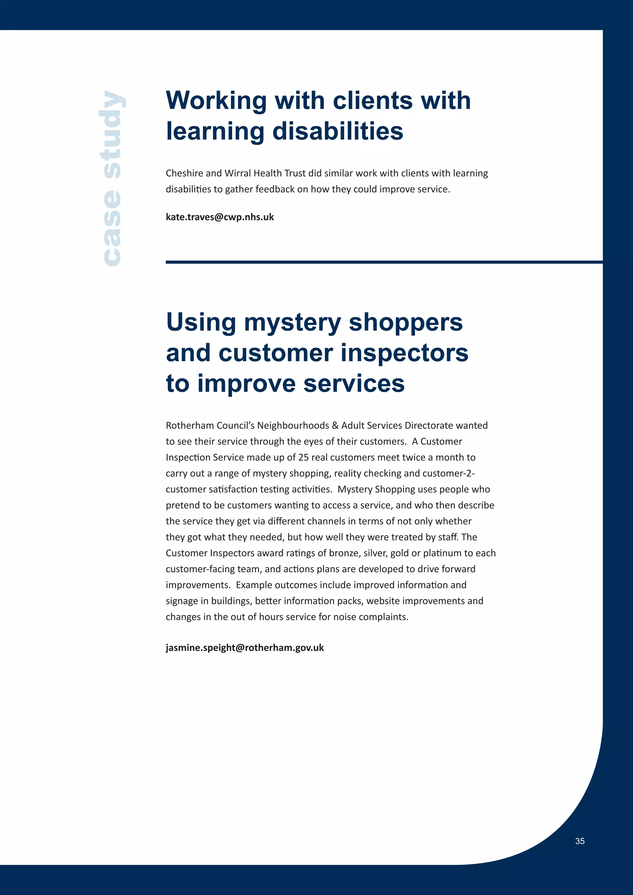case study   Working with clients with
             learning disabilities
             Cheshire and Wirral Health Trust did similar work with clients with learning
             disabilities to gather feedback on how they could improve service.

             kate.traves@cwp.nhs.uk




             Using mystery shoppers
             and customer inspectors
             to improve services
             Rotherham Council’s Neighbourhoods & Adult Services Directorate wanted
             to see their service through the eyes of their customers. A Customer
             Inspection Service made up of 25 real customers meet twice a month to
             carry out a range of mystery shopping, reality checking and customer-2-
             customer satisfaction testing activities. Mystery Shopping uses people who
             pretend to be customers wanting to access a service, and who then describe
             the service they get via different channels in terms of not only whether
             they got what they needed, but how well they were treated by staff. The
             Customer Inspectors award ratings of bronze, silver, gold or platinum to each
             customer-facing team, and actions plans are developed to drive forward
             improvements. Example outcomes include improved information and
             signage in buildings, better information packs, website improvements and
             changes in the out of hours service for noise complaints.

             jasmine.speight@rotherham.gov.uk




                                                                                             35
 
