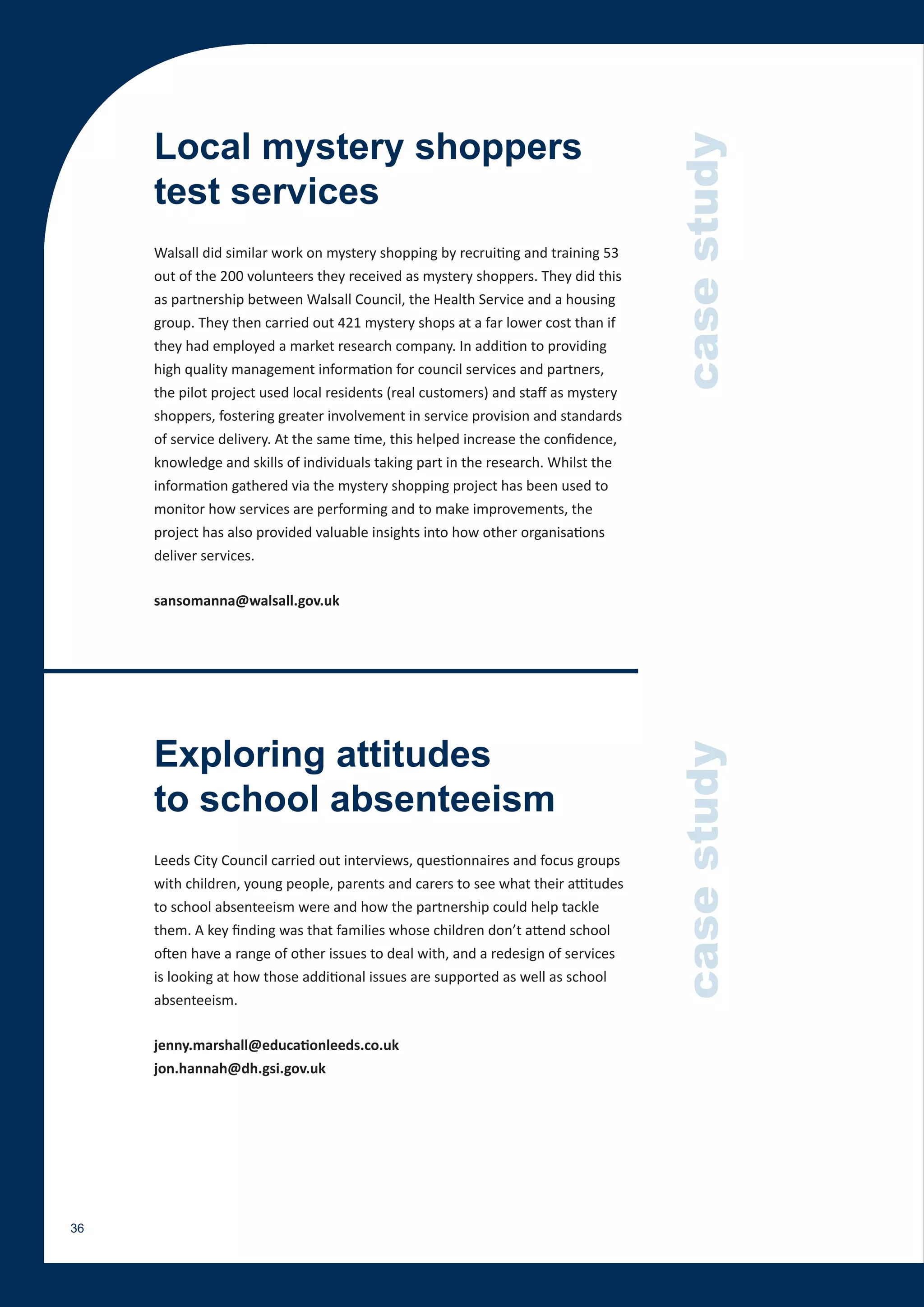 Local mystery shoppers




                                                                                    case study
     test services
     Walsall did similar work on mystery shopping by recruiting and training 53
     out of the 200 volunteers they received as mystery shoppers. They did this
     as partnership between Walsall Council, the Health Service and a housing
     group. They then carried out 421 mystery shops at a far lower cost than if
     they had employed a market research company. In addition to providing
     high quality management information for council services and partners,
     the pilot project used local residents (real customers) and staff as mystery
     shoppers, fostering greater involvement in service provision and standards
     of service delivery. At the same time, this helped increase the confidence,
     knowledge and skills of individuals taking part in the research. Whilst the
     information gathered via the mystery shopping project has been used to
     monitor how services are performing and to make improvements, the
     project has also provided valuable insights into how other organisations
     deliver services.

     sansomanna@walsall.gov.uk




     Exploring attitudes
                                                                                    case study

     to school absenteeism
     Leeds City Council carried out interviews, questionnaires and focus groups
     with children, young people, parents and carers to see what their attitudes
     to school absenteeism were and how the partnership could help tackle
     them. A key finding was that families whose children don’t attend school
     often have a range of other issues to deal with, and a redesign of services
     is looking at how those additional issues are supported as well as school
     absenteeism.

     jenny.marshall@educationleeds.co.uk
     jon.hannah@dh.gsi.gov.uk




36
 