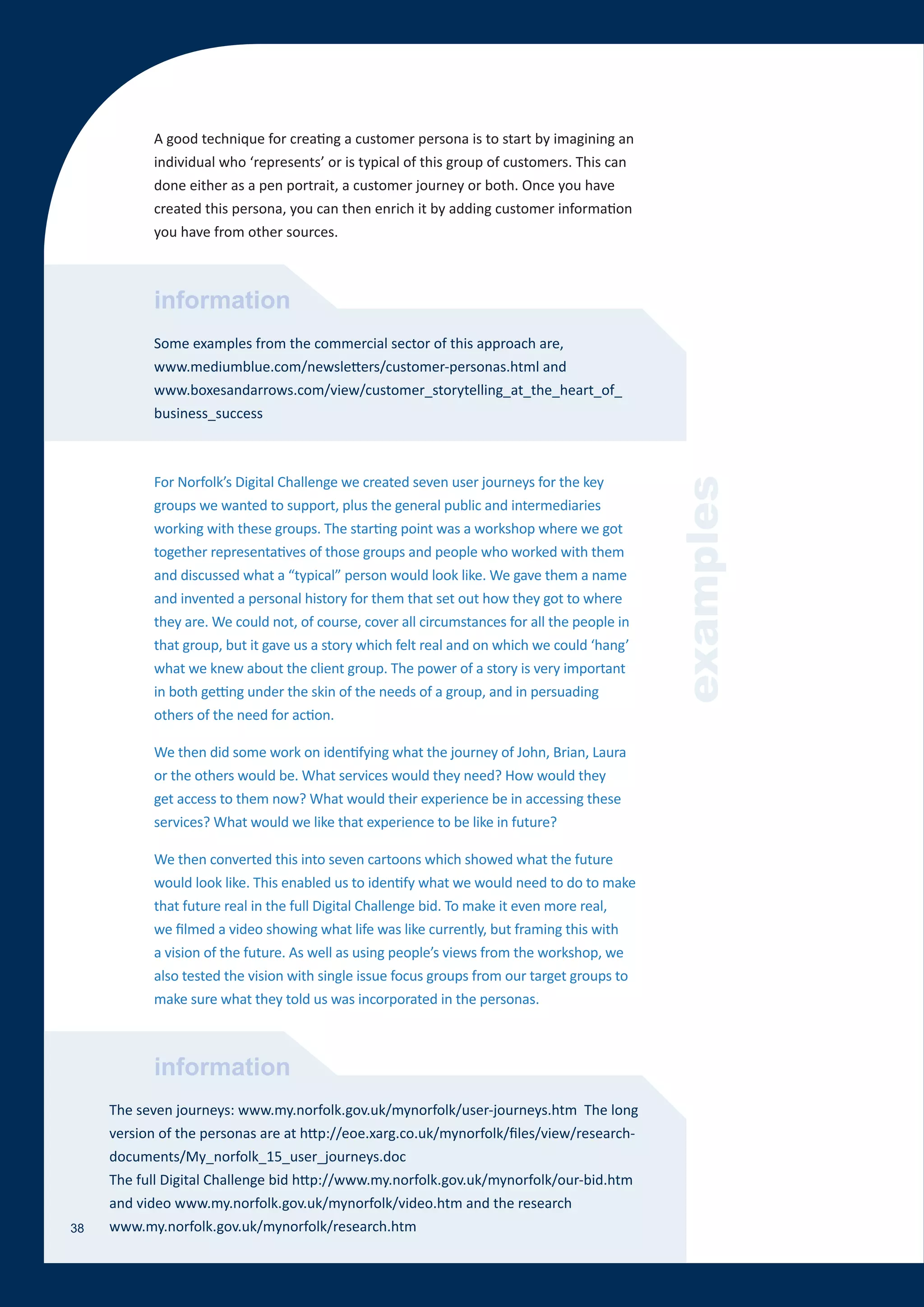 A good technique for creating a customer persona is to start by imagining an
            individual who ‘represents’ or is typical of this group of customers. This can
            done either as a pen portrait, a customer journey or both. Once you have
            created this persona, you can then enrich it by adding customer information
            you have from other sources.



            information
            Some examples from the commercial sector of this approach are,
            www.mediumblue.com/newsletters/customer-personas.html and
            www.boxesandarrows.com/view/customer_storytelling_at_the_heart_of_
            business_success



            For Norfolk’s Digital Challenge we created seven user journeys for the key




                                                                                               examples
            groups we wanted to support, plus the general public and intermediaries
            working with these groups. The starting point was a workshop where we got
            together representatives of those groups and people who worked with them
            and discussed what a “typical” person would look like. We gave them a name
            and invented a personal history for them that set out how they got to where
            they are. We could not, of course, cover all circumstances for all the people in
            that group, but it gave us a story which felt real and on which we could ‘hang’
            what we knew about the client group. The power of a story is very important
            in both getting under the skin of the needs of a group, and in persuading
            others of the need for action.

            We then did some work on identifying what the journey of John, Brian, Laura
            or the others would be. What services would they need? How would they
            get access to them now? What would their experience be in accessing these
            services? What would we like that experience to be like in future?

            We then converted this into seven cartoons which showed what the future
            would look like. This enabled us to identify what we would need to do to make
            that future real in the full Digital Challenge bid. To make it even more real,
            we filmed a video showing what life was like currently, but framing this with
            a vision of the future. As well as using people’s views from the workshop, we
            also tested the vision with single issue focus groups from our target groups to
            make sure what they told us was incorporated in the personas.



            information
     The seven journeys: www.my.norfolk.gov.uk/mynorfolk/user-journeys.htm The long
     version of the personas are at http://eoe.xarg.co.uk/mynorfolk/files/view/research-
     documents/My_norfolk_15_user_journeys.doc
     The full Digital Challenge bid http://www.my.norfolk.gov.uk/mynorfolk/our-bid.htm
     and video www.my.norfolk.gov.uk/mynorfolk/video.htm and the research
38   www.my.norfolk.gov.uk/mynorfolk/research.htm
 
