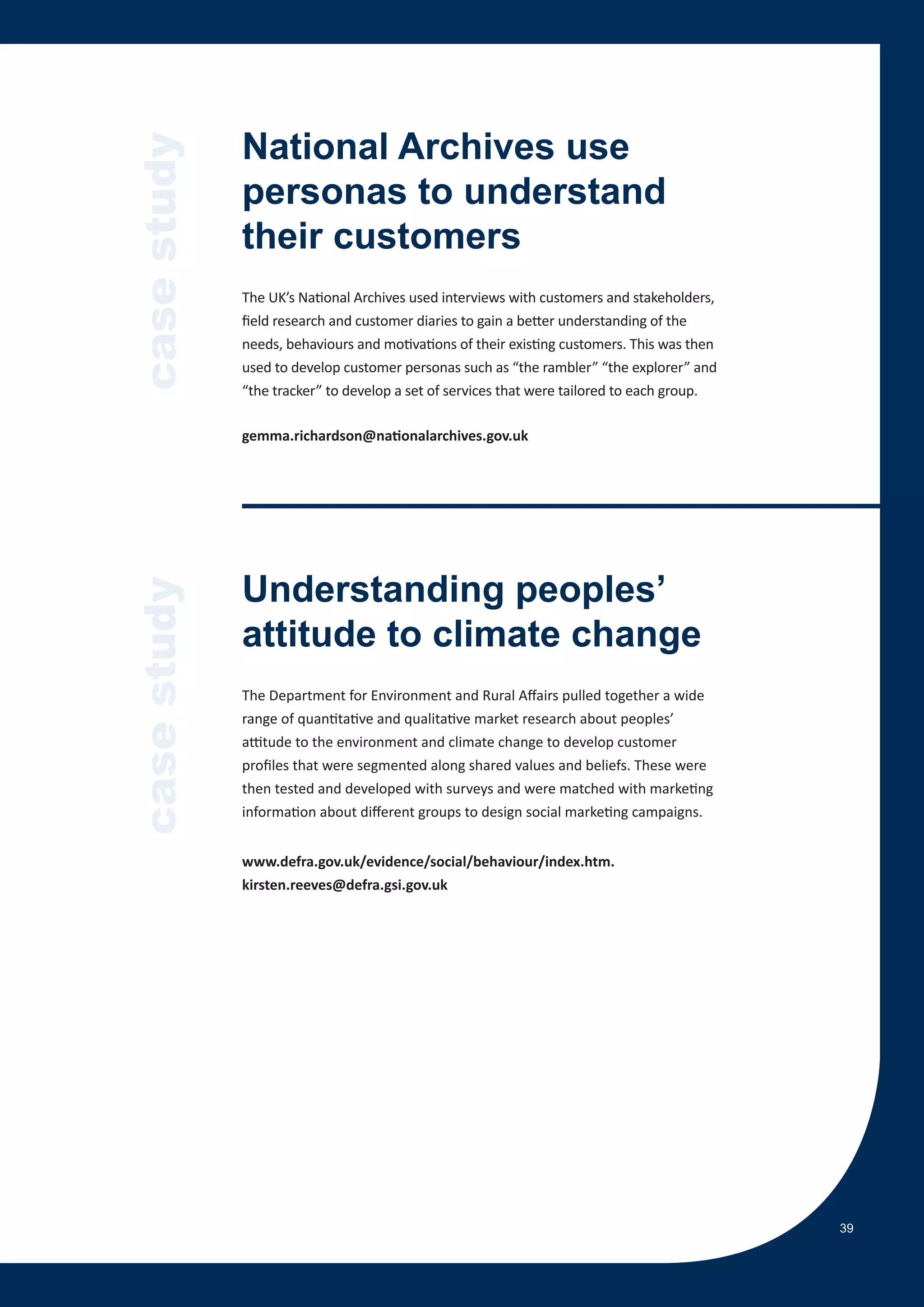 case study   National Archives use
             personas to understand
             their customers
             The UK’s National Archives used interviews with customers and stakeholders,
             field research and customer diaries to gain a better understanding of the
             needs, behaviours and motivations of their existing customers. This was then
             used to develop customer personas such as “the rambler” “the explorer” and
             “the tracker” to develop a set of services that were tailored to each group.

             gemma.richardson@nationalarchives.gov.uk




             Understanding peoples’
case study




             attitude to climate change
             The Department for Environment and Rural Affairs pulled together a wide
             range of quantitative and qualitative market research about peoples’
             attitude to the environment and climate change to develop customer
             profiles that were segmented along shared values and beliefs. These were
             then tested and developed with surveys and were matched with marketing
             information about different groups to design social marketing campaigns.


             www.defra.gov.uk/evidence/social/behaviour/index.htm.
             kirsten.reeves@defra.gsi.gov.uk




                                                                                            39
 
