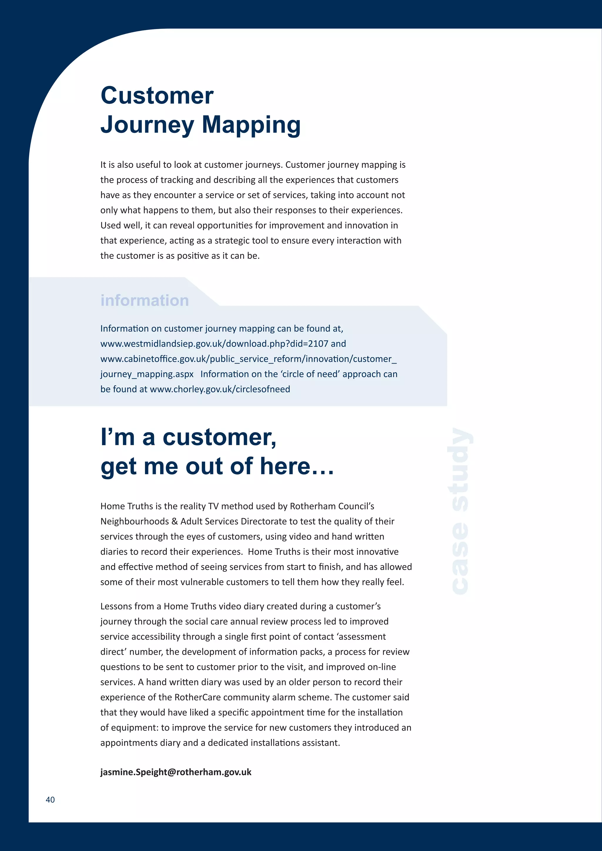 Customer
     Journey Mapping
     It is also useful to look at customer journeys. Customer journey mapping is
     the process of tracking and describing all the experiences that customers
     have as they encounter a service or set of services, taking into account not
     only what happens to them, but also their responses to their experiences.
     Used well, it can reveal opportunities for improvement and innovation in
     that experience, acting as a strategic tool to ensure every interaction with
     the customer is as positive as it can be.



     information
     Information on customer journey mapping can be found at,
     www.westmidlandsiep.gov.uk/download.php?did=2107 and
     www.cabinetoffice.gov.uk/public_service_reform/innovation/customer_
     journey_mapping.aspx Information on the ‘circle of need’ approach can
     be found at www.chorley.gov.uk/circlesofneed




     I’m a customer,
     get me out of here…                                                             case study
     Home Truths is the reality TV method used by Rotherham Council’s
     Neighbourhoods & Adult Services Directorate to test the quality of their
     services through the eyes of customers, using video and hand written
     diaries to record their experiences. Home Truths is their most innovative
     and effective method of seeing services from start to finish, and has allowed
     some of their most vulnerable customers to tell them how they really feel.

     Lessons from a Home Truths video diary created during a customer’s
     journey through the social care annual review process led to improved
     service accessibility through a single first point of contact ‘assessment
     direct’ number, the development of information packs, a process for review
     questions to be sent to customer prior to the visit, and improved on-line
     services. A hand written diary was used by an older person to record their
     experience of the RotherCare community alarm scheme. The customer said
     that they would have liked a specific appointment time for the installation
     of equipment: to improve the service for new customers they introduced an
     appointments diary and a dedicated installations assistant.

     jasmine.Speight@rotherham.gov.uk

40
 