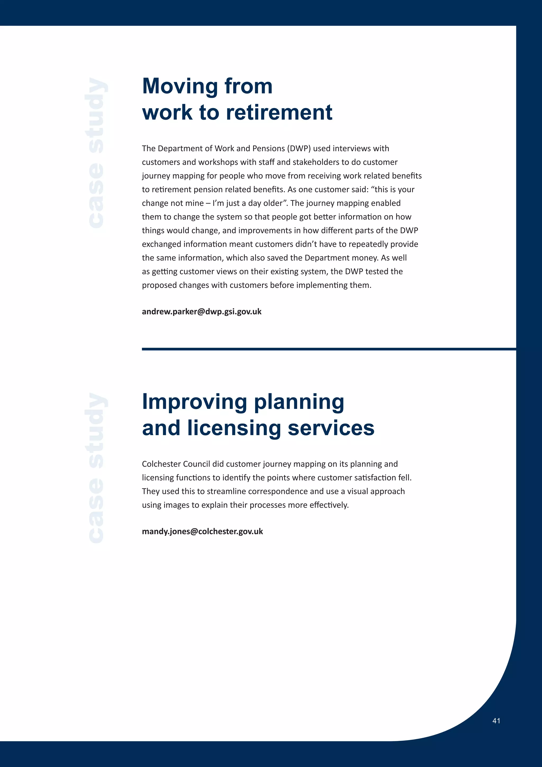 case study   Moving from
             work to retirement
             The Department of Work and Pensions (DWP) used interviews with
             customers and workshops with staff and stakeholders to do customer
             journey mapping for people who move from receiving work related benefits
             to retirement pension related benefits. As one customer said: “this is your
             change not mine – I’m just a day older”. The journey mapping enabled
             them to change the system so that people got better information on how
             things would change, and improvements in how different parts of the DWP
             exchanged information meant customers didn’t have to repeatedly provide
             the same information, which also saved the Department money. As well
             as getting customer views on their existing system, the DWP tested the
             proposed changes with customers before implementing them.

             andrew.parker@dwp.gsi.gov.uk




             Improving planning
case study




             and licensing services
             Colchester Council did customer journey mapping on its planning and
             licensing functions to identify the points where customer satisfaction fell.
             They used this to streamline correspondence and use a visual approach
             using images to explain their processes more effectively.

             mandy.jones@colchester.gov.uk




                                                                                            41
 