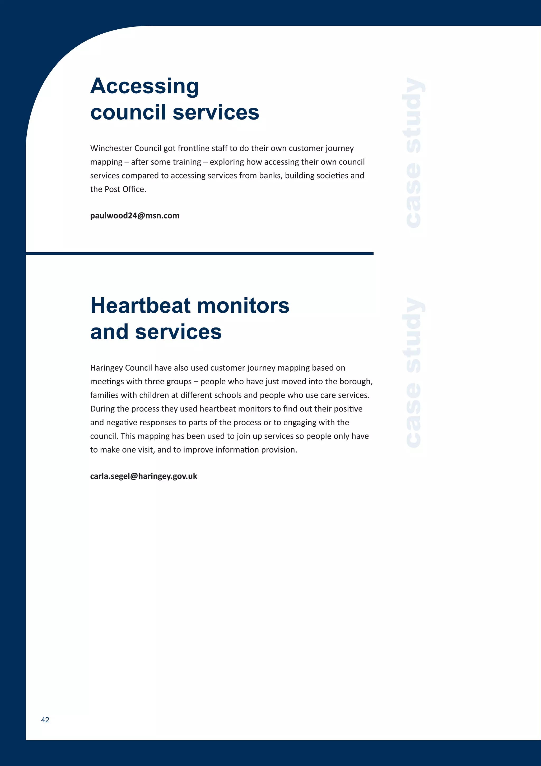 Accessing




                                                                                     case study
     council services
     Winchester Council got frontline staff to do their own customer journey
     mapping – after some training – exploring how accessing their own council
     services compared to accessing services from banks, building societies and
     the Post Office.

     paulwood24@msn.com




     Heartbeat monitors



                                                                                     case study
     and services
     Haringey Council have also used customer journey mapping based on
     meetings with three groups – people who have just moved into the borough,
     families with children at different schools and people who use care services.
     During the process they used heartbeat monitors to find out their positive
     and negative responses to parts of the process or to engaging with the
     council. This mapping has been used to join up services so people only have
     to make one visit, and to improve information provision.

     carla.segel@haringey.gov.uk




42
 