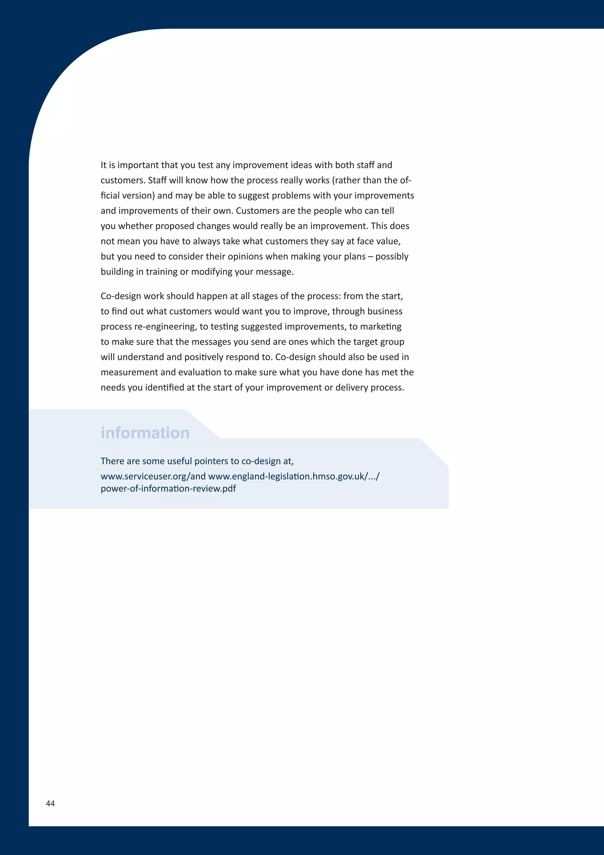 It is important that you test any improvement ideas with both staff and
     customers. Staff will know how the process really works (rather than the of-
     ficial version) and may be able to suggest problems with your improvements
     and improvements of their own. Customers are the people who can tell
     you whether proposed changes would really be an improvement. This does
     not mean you have to always take what customers they say at face value,
     but you need to consider their opinions when making your plans – possibly
     building in training or modifying your message.

     Co-design work should happen at all stages of the process: from the start,
     to find out what customers would want you to improve, through business
     process re-engineering, to testing suggested improvements, to marketing
     to make sure that the messages you send are ones which the target group
     will understand and positively respond to. Co-design should also be used in
     measurement and evaluation to make sure what you have done has met the
     needs you identified at the start of your improvement or delivery process.



     information
     There are some useful pointers to co-design at,
     www.serviceuser.org/and www.england-legislation.hmso.gov.uk/.../
     power-of-information-review.pdf




44
 